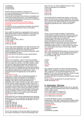 c) frutificação.                                                eles é de 10%. Um indivíduo ABab formará um maior
d) interferência.                                               número de gametas com constituição:
e) fragmentação.                                                a) Aa ou Bb.
                                                                b) AA ou BB.
29) (PUC-SP)A permutação ou crossing-over é:                    c) AB ou ab.
a) a troca de gametas que ocorre durante o cruzamento de        d) aa ou bb.
dois indivíduos hermafroditos.                                  e) Ab ou aS.
b) a troca de micronúcleos entre indivíduos unicelulares que
usam esse processo para renovar o seu material genético.        36) (FUVEST-SP) Em determinada espécie, os locos dos
c) o processo de duplicação dos cromossomos, fundamental        genes A e B situam-se no mesmo cromossomo. Na meiose
para a manutenção da espécie.                                   de um indivíduo duplo-heterozigoto ABab ocorre permutação
d) o processo que origina novos arranjos gênicos,               entre esses locos em 80% das células. A porcentagem
resultantes de trocas de fragmentos de cromátides               esperada de gametas Ab que o indivíduo formará é:
homólogas.                                                      a) 10%.
e) a fase em que os cromossomos homólogos vão sofrendo          b)20%.
um processo de pareamento de modo a se tornarem                 c) 30%.
bivalentes.                                                     d)40%.
                                                                e) 80%.
30)(U.U.MG) Consideremos a segregação de dois pares de
alelos AB/ab durante a meiose. Supondo-se que não houve         37)Um concurso de gado considera 3 características
crossing-over entre os dois cromossomos, os gametas             condicionadas por genes dominantes onde para cada uma,
formados são:                                                   o homozigoto recebe mais pontos que o heterozigoto e o
a) 50% Ab, 50% Ba.                                              recessivo (que recebe zero na característica
b) 25% A, 25% B, 25% a, 25% b.                                  correspondente). Um criador de um touro e uma vaca,
c) 100% AaBb.                                                   ambos heterozigóticos para as três características,
d) 50% AB, 50% ab.                                              desejando entrar no concurso fez com que os animais se
e) 50% Aa, 50% Bb.                                              cruzassem. Qual é a chance do criador obter em F1 um
                                                                descendente capaz de tirar o 1°lugar, obtendo mais pontos,
31)Um casal, ambos polidáctilos e de visão normal, tem uma      e um descendente que ficasse em último lugar, obtendo
criança normal para polidactilia, mas miope. Considerando-      menos pontos?
se que ambas as anomalias são autossômicas e os                 1/64 e 1/64
respectivos genes estão em cromossomos diferentes, então,       38)(F. CARLOSCHAGAS-SP)Os genes A e B encontram-se
qual a probabilidade do casal                                   num mesmo cromossomo, sendo a distância entre eles de
a) ter outra criança normal para as duas características?       17 unidades. A freqüência de gametas AB formados
3/16                                                            Por um individuo AB, é de:
b) ter um menino míope e com polidactilia?                                        ===
3/32                                                                              ab
32)Numa ave doméstica, o gene C condiciona plumagem             a) 8,5%.
branca e o seu alelo recessivo, plumagem colorida; o gene P     b)17%.
determina patas com plumas e o seu alelo recessivo, patas       c) 34%,
sem plumas. Esses pares de genes são autossômicos e             d) 41,5%.
segregam-se independentemente. Uma ave branca com               e) 83%.
patas com plumas, homozigota para os dois pares de genes,
foi cruzada com uma colorida com patas sem plumas. Se os        39) Linhagens de plantas com flores vermelho-denteadas
descendentes obtidos forem cruzados entre si, qual a            (BBLL) foram cruzadas com plantas com flores branco-lisas
proporção de aves hornozigotas para os dois pares de            (bbll). A geração F1 foi fecundada resultando em uma
genes?                                                          geração F2 com certo número de indivíduos, dentre os quais
1/16 CCPP 1/16 ccpp                                             200 eram duplo-recessivos (bbll). Pergunta-se:
33)No homem, existem duas manifestações genéticas: a            a) quantos indivíduos se espera que tenham nascido no total
polidactilia e a miopia. Um indivíduo com polidactilia          em F2? 2400
apresenta essa doença herdada do pai que também é               b) qual o numero de plantas de F2 com pelo menos um
polidáctilo. Sua mãe é normal, porém filha de dois              caráter dominante? 2200
polidáctilos. Esse mesmo indivíduo é míope, mas a mãe e o
pai são normais. Imagine que esse indivíduo case-se com
uma mulher normal para polidactilia e miopia, sendo que na
sua família o único míope é seu irmão e ninguém apresenta
                                                                6. Interações Gênicas
                                                                1. (FUND. LUSÍADAS-SP) Todos os filhos de um casal são
polidactilia. Calcule a chance desse casal tendo dois filhos,
                                                                mulatos médios.Provavelmente esse casal é constituído por:
um menino e uma menina, que os dois sejam normais para
miopia e polidactilia. Calcule a chance desse casal tendo       a) dois mulatos médios.
                                                                b) um mulato médio e um negro puro.
dois filhos, um menino e uma menina, que os dois sejam
                                                                c) um mulato médio e um branco puro
normais para miopia e polidactilia.
1/36                                                            d) um negro puro e um branco puro.
                                                                e) um mulato claro e um escuro.
34)(FUVEST-SP) Um indivíduo heterozigoto para dois pares
de genes (A e a; B e b), localizados em dois pares diferentes
                                                                2. (FATEC-SP)Pares de genes, com segregação
de cromossomos, formará que tipos de gametas e em que
proporções?                                                     independente, podem agir, conjuntamente, na determinação
                                                                de uma mesma característica fenotípica.Este fenômemo é
a) 75% AB e 25% ab.
                                                                conhecido como:
b) 50% Aa e 50% Bb.
c) 25% aa, 50% AB e 25% bb.                                     a) interação gênica.
                                                                b) epistasia
d) 25% AA, 50% ab e 25% BB.
e) 25% AB, 25% aB, 25% Ab e 25% ab.                             c) herança quantitativa
                                                                d) poligenia
                                                                e) dominância completa.
35) (U.F.AL) Os genes A e B não são alelos, encontram-se
num mesmo cromossomo e a taxa de recombinação entre
 