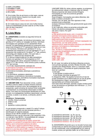 b) AaBb e AAaaBBbb.
c) AAaaBBbb e AaBb.                                               (UNICAMP 2008) Em várias culturas vegetais, os programas
d) AAaaBBbb e AAaaBBbb.                                           de melhoramento utilizam a heterose (vigor do híbrido).
e) AB e AaBb.                                                     Nesses programas são desenvolvidas linhagens
                                                                  homozigotas por meio de sucessivas gerações
5. Uma mulata, filha de pai branco e mãe negra, casa-se           autofecundadas.
com um homem branco. Quanto à cor da pele, como                   Duas linhagens, homozigotas para alelos diferentes, são
poderão ser seus filhos?                                          então cruzadas e produzem os
06. Mulatos médios, mulatos claros e brancos.                     híbridos, que, em geral, são mais vigorosos e mais
                                                                  produtivos que os parentais.
6. Um mulato escuro casou-se com uma mulher branca.               a) Esses indivíduos híbridos são geneticamente iguais entre
Quais as probabilidades de esse casal ter um filho mulato         si? Explique.
claro do sexo masculino?                                          b) Se o agricultor utilizar as sementes produzidas pelo
07. 1/4 ou 25%.                                                   híbrido nos plantios subseqüentes, o resultado
                                                                  não será o mesmo. Por quê?
8. Lista Mista                                                    Resposta
                                                                  a) São geneticamente iguais, pois o cruzamento dos
                                                                  parentais homozigotos produz apenas um tipo
01. (UNESP/2005) Considere as seguintes formas de
                                                                  de genótipo, ou seja, todos os indivíduos serão
herança:
                                                                  heterozigotos para todos os genes.
I. Na planta boca-de-leão, há indivíduos homozigotos, cujo
               V V                                                b) Porque sendo ele heterozigoto, vai haver segregação nos
genótipo (C C ) define cor vermelha nas flores. Indivíduos
                                                                  descendentes, que não serão portanto
homozigotos com genótipos (CBCB) apresentam flores
                                                                  idênticos entre si; serão formados indivíduos com diferentes
brancas. Os heterozigotos resultantes do cruzamento entre
                            V B                                   genótipos, homozigotos ou heterozigotos
essas duas linhagens (C C ) apresentam flores de cor rosa.        em cada par de alelos
                                             A A   A
II. Em humanos, indivíduos com genótipos I I ou I i
                                                                  Obs.: No item a, a explicação poderia ser complementada
apresentam tipo sangüíneo A e os com genótipos I BIB ou IBi
                                           A   B                  com exemplos de genótipos, como:
apresentam tipo sangüíneo B. Os alelos I e I são, portanto,       a) AAbb x aaBB         AaBb
dominantes com relação ao alelo i. Por outro lado, o
                                                                  b) AaBb x AaBb         vários genótipos possíveis: AABB,
genótipo IAIB determina tipo sangüíneo AB.
                                                                  AABb, AAbb,
III. A calvície é determinada por um alelo autossômico.
                                                                  AaBB, AaBb, Aabb,
Homens com genótipo C1C1 (homozigotos) ou C1C2
                                                                  aaBB, aaBb, aabb
(heterozigotos) são calvos, enquanto mulheres C1C1 são
calvas e C1C2 são normais. Tanto homens quanto mulheres
                                                                  3) Um casal de coelhos de fenótipos diferentes produziu
C2C2 são normais.
                                                                  numa primeira geração, somente filhotes Chinchila. Foram
I, II e III são, respectivamente, exemplos de:
                                                                  cruzados dois destes filhotes entre si, e nasceram então
a) dominância incompleta, co-dominância e expressão               filhotes albinos e Chinchilas em iguais proporções. Qual
gênica influenciada pelo sexo.                                    deve ser o genótipo
b) dominância incompleta, pleiotropia e penetrância
                                                                   a) dos pais
incompleta.
                                                                     b) dos filhotes cruzados entre si
c) co-dominância, epistasia e pleiotropia.                           c) dos filhotes chinchilas da geração F2?
d) epistasia, co-dominância e dominância incompleta.
                                                                  6. (Cesgranrio 1995) Na espécie humana há um tipo de
e) herança poligênica, dominância incompleta e expressão
                                                                  surdez hereditária que é determinada por um par de genes.
gênica influenciada pelo sexo.                                    No heredograma a seguir, as pessoas surdas estão
                                                                  representadas por símbolos hachurados:
02. UNICAMP-2008 Para desvendar crimes, a polícia
                                                                  Com base nessa afirmação, assinale a opção correta quanto
científica costuma coletar e analisar diversos resíduos
                                                                  ao tipo de herança e os genótipos dos indivíduos 1, 2, 3 e 4,
encontrados no local do crime. Na investigação de um              respectivamente:
assassinato, quatro amostras de resíduos foram analisadas
e apresentaram os componentes relacionados na tabela
abaixo. Com base nos componentes identificados em cada
amostra, os investigadores científicos relacionaram uma das
amostras, a cabelo, e as demais, a artrópode, planta e
saliva.
Amostras e Componentes
1 clorofila, ribose e proteínas
2 ptialina e sais
3 quitina
4 queratina e outras proteínas

A qual amostra corresponde o cabelo? E a saliva? Indique
qual conteúdo de cada uma das amostras permitiu a
identificação do material analisado.
Sangue do tipo AB Rh- também foi coletado no local.
Sabendo-se que o pai da vítima tem o tipo sangüíneo O Rh-         a) autossômica dominante - ss, Ss, ss e ss.
e a mãe tem o tipo AB Rh+, há possibilidade de o sangue           b) autossômica dominante - SS, ss, SS e SS.
ser da vítima? Justifique sua resposta                            c) autossômica dominante - Ss, SS, Ss e Ss.
  a) A amostra 4 corresponde ao cabelo, porque tem                d) autossômica recessiva - SS, ss, Ss e SS.
queratina, e a amostra 2 corresponde à saliva, porque tem         e) autossômica recessiva - Ss, ss, Ss e Ss.
ptialina, que é componente exclusivo da saliva.
  b) Não, pois o casal só poderá ter filhos com tipo              4. (CESGRANRIO) Supondo que a cor da pele humana seja
sangüíneo A ou B Rh positivo ou negativo. O genótipo do pai       condicionada por apenas dois pares de genes autossômicos
seria iirr e o da mãe seria IA IBR_ e, portanto, este casal não   (A e B) contribuintes, qual a probabilidade de um casal de
poderia ter filhos com tipo sangüíneo AB.                         mulatos, ambos com genótipo AaBb, ter um filho branco?
 
