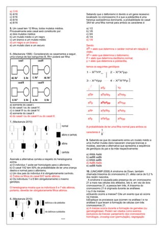 a) 1/16
b) 4/16                                                      Sabendo que o daltonismo é devido a um gene recessivo
c) 5/16                                                      localizado no cromossomo X e que a polidactilia é uma
d) 6/16                                                      herança autossômica dominante, a probabilidade do casal
e) 8/16                                                      3X4 ter uma filha normal para ambos os caracteres é

5. Um casal tem 12 filhos, todos mulatos médios.             a) 1/2
Provavelmente este casal será constituído por:               b) 1/6
a) dois mulatos médios                                       c) 3/4
b) um mulato médio e um negro                                d) 1/4
c) um branco e um mulato médio                               e) 1/8
d) um negro e um branco
e) um mulato claro e um escuro                               Sendo:
                                                             XD = alelo que determina o caráter normal em relação à
                                                             visão;
6. (Mackenzie 1996) Considerando os casamentos a seguir,
                                                             Xd = alelo que determina o daltonismo;
uma criança de tipo sanguíneo B, Rh+ poderá ser filha:
                                                             P = alelo que determina dactilismo normal;
                                                             p = alelo que determina a polidactilia,

                                                             temos os seguintes genótipos:




                                                                  ♂
                                                              ♀             Xdp         Yp

                                                              XDP           XDXdPp      XDYPp


                                                              XDp           XDXdpp      XDYpp
a) somente do casal I.
b) do casal I ou do casal IV.
c) o casal III ou do casal IV.                                XdP           XdXdPp      XdYPp
d) somente do casal II
e) do casal I ou do casal II ou do casal III.
                                                              Xdp           XdXdpp      XdYpp
7. (Mackenzie 2010)
                                                             A probabilidade de ter uma filha normal para ambos os
                                                                            1
                                                             caracteres é     .
                                                                            8

                                                             9. Sabendo-se que do casamento entre um mulato médio e
                                                             uma mulher mulata clara nasceram crianças brancas e
                                                             mulatas, assinale a alternativa que apresenta a seqüência
                                                             de genótipos do pai e da mãe respectivamente:

                                                             a) AAbb Aabb
                                                             b) aaBB aaBb
Assinale a alternativa correta a respeito do heredograma     c) AAbb aaBb
acima.                                                       d) AaBb Aabb
a) O indivíduo 1 pode ser homozigoto para o albinismo.       e) aaBB Aabb
b) O casal 1X2 tem 50% de probabilidade de ter uma criança
destra e normal para o albinismo.                            10. (UNICAMP-2008) A síndrome de Down, também
c) Um dos pais do indivíduo 4 é obrigatoriamente canhoto.    chamada trissomia do cromossomo 21, afeta cerca de 0,2 %
d) Todos os filhos do casal 6X7 serão albinos.               dos recém nascidos.
e) Os indivíduos 1 e 8 têm obrigatoriamente o mesmo            A síndrome é causada pela presença de um cromossomo
genótipo.                                                    21 a mais nas células dos afetados, isto é, em vez de dois
                                                             cromossomos 21, a pessoa tem três. A trissomia do
O heredograma mostra que os indivíduos 6 e 7 são albinos,    cromossomo 21 é originada durante as anáfases
portanto, deverão ter obrigatoriamente filhos albinos.       I ou II da meiose.
                                                             a)Quando ocorre a meiose? Cite um evento que só ocorre
                                                             na meiose.
8. (Mackenzie 2010)                                          b)Explique os processos que ocorrem na anáfase I e na
                                                             anáfase II que levam à formação de células com três
                                                             cromossomos 21.
                                                             a) A meiose ocorre durante a formação de gametas (ou
                                                             gametogênese). Podem ser citados como eventos
                                                             exclusivos da meiose: pareamento dos cromossomos
                                                             homólogos, crossing-over (permutação), segregação
 