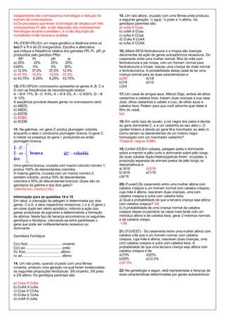 independente dos cromossomos homólogos e redução do            15. Um rato albino, cruzado com uma fêmea preta produziu
número de cromossomos.                                         a seguinte geração: ¼ aguti, ¼ preto e ½ albino. Os
b) Os processos que levam à formação de células com três       genótipos parentais são:
cromossomos 21 são: a não disjunção dos cromossomos            a) ccAa X Ccaa
homólogos durante a anáfase I, e a não disjunção de            b) ccAA X Ccaa
cromátides irmãs durante a anáfase                             c) ccAa X CCaa
                                                               d) CcAa X CcAA
11) (FESP-PE) Em um mapa genético a distância entre os         e) ccAa X CCAA
loci P e R é de 25 morganídios. Escolha a alternativa
que indique a freqüência relativa dos gametas PR, Pr, pR, pr   16) (Mack-SP)A fenilcetunuria e a miopia são doenças
produzidos pelo genótipo PRpr.                                 decorrentes da ação de genes autossômicos recessivos. Do
    RP       Pr         pR          pr                         casamento entre uma mulher normal, filha de mãe com
a) 25%       25%        25%        25%.                        fenilcetunuria e pai míope, com um homem normal para
b)50%        0%         0%        50%.                         fenilcetunuria e míope, nasceu uma criança de visão normal
c) 12,5% 37,5%         37,5% 12,5%.                            e fenilcetunúrica. A probabilidade desse casal de ter uma
d) 37,5% 12,5%         12,5% 37,5%.                            criança normal para as duas características e:
e) 43,75% 6,25%        6,25% 43,75%.                           a)3/8              d)1/8
                                                               b)7/8              e)1/2
12) (FEI-SP)Um cromossomo apresenta os genes A, B, C e         c)3/4
D com as freqüências de recombinação abaixo:
A – B 17%; B - C 3%; A – D 5%; A – C20%; D – B             17) Um casal de amigos seus, Márcio Olga, ambos de olhos
 12%                                                          castanhos e cabelos lisos, trazem duas crianças a sua casa:
A seqüência provável desses genes no cromossomo será:          José, olhos castanhos e cabelo e Luiz, de olhos azuis e
a) ABCD.                                                       cabelos lisos. Pedem para que você adivinhe qual deles é
b) ABDC.                                                       filho do casal.
c) ADCB.                                                       luiz
d) ADBC.
e) ACDB.                                                       18) Em certa raça de cavalo, a cor negra dos pelos é devida
                                                               ao gene dominante C, e a cor castanha ao seu alelo c. O
13. Na galinhas, um gene C produz plumagem colorida,           caráter troteiro é devido ao gene M,e marchador ao alelo m.
enquanto o alelo c condiciona plumagem branca. O gene C        Como seriam os descendentes de um troteiro negro
é inibido na presença do gene I, produzindo-se então           homozigoto com um marchador castanho?
plumagem branca.                                               Troteiros negros CcMm

                                                               19) (Unifor-CE)Em cobaias, pelagem preta é dominante
                                                               sobre a marrom e pêlo curto é dominante sobre pêlo longo.
                                                               Se duas cobaias duplo-heterozigoticas forem cruzadas, a
                                                               proporção esperada de animais pretos de pêlo longo na
Uma galinha branca, cruzada com macho colorido número 1,       descendência é:
produz 100% de descendentes coloridos.                         a) 9/16          d)3/16
A mesma galinha, cruzada com um macho número 2,                b) 6/16          e)1/16
também colorido, produz 50% de descendentes                    c)4/16
coloridos e 50% de descendentes brancos. Quais são os
genótipos da galinha e dos dois galos?                         20) (Fuvest) Do casamento entre uma mulher albina com
 Galinha iicc; macho 2 iiCc                                    cabelos crespos e um homem normal com cabelos crespos,
                                                               cuja mãe é albina, nasceram duas crianças, uma com
Informação para as questões 14 e 15                            cabelos crespos e outra com cabelos lisos.
Em ratos, a coloração da pelagem é determinada por dois        a) Qual a probabilidade de que a terceira criança seja albina
genes, C e A, e seus respectivos recessivos, c e a. O gene c   com cabelos crespos? 3/8
em dose dupla tem efeito epistático, inibindo a ação dos       b) A probabilidade de uma criança normal de cabelos
genes produtores de pigmento e determinando a formação         crespos desse cruzamento se casar mais tarde com um
de albinos. Neste tipo de herança encontramos os seguintes     individuo albino e de cabelos lisos, gerar 2 meninos normais
genótipos e fenótipos, colocando-se entre parênteses o         e de cabelos crespo.
gene que pode ser indiferentemente recessivo ou                 1/36
dominante.
                                                               21) (FUVEST) - Do casamento entre uma mulher albina com
Genótipos Fenótipos                                            cabelos crês pos e um homem normal, com cabelos
                                                               crespos, cuja mãe é albina, nasceram duas crianças, uma
C(c) A(a) ................................... cinzento         com cabelos crespos e outra com cabelos lisos. A
C(c) aa ...................................... preto           probabilidade de que uma terceira criança seja albina com
Cc A(a) .................................... albino            cabelos crespos é de:
cc aa ......................................... albino         a)75%            d)25%
                                                               b)50%            e)12,5%
14. Um rato preto, quando cruzado com uma fêmea                c)37,5%
cinzenta, produziu uma geração na qual foram evidenciadas
as seguintes proporções fenotípicas: 3/8 cinzento, 3/8 preto   22) Na genealogia a seguir, está representada a herança de
e 2/8 albino. Os genótipos parentais são:                      duas características determinadas por genes autossômicos:

a) Ccaa X CcAa
b) CcAA X ccAa
c) Ccaa X CCAa
d) CcAa X CcAa
e) ccAA X ccAa
 