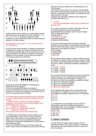 genética? Considere desprezível a probabilidade de uma
                                                                   nova mutação.
                                                                   c) Se Paulo e Joana tiverem uma primeira criança afetada
                                                                   pela mesma doença genética, qual será o risco de que uma
                                                                   segunda criança desse casal também seja afetada por essa
                                                                   mesma doença? Por quê?
                                                                   Justifique suas respostas, mostrando como chegou aos
                                                                   resultados dos itens b) e c).

                                                                   7.   b) 1/16
                                                                      c) A mesma probabilidade sempre, pois o genótipo dos
                                                                   pais não muda.

                                                                   8. Um casal normal tem cinco filhos. Dois deles sofrem de
                                                                   um distúrbio genético raro que tem aparecido
                                                                   esporadicamente nessa família. Qual é o tipo de relação
Analise a figura onde se admite que a pigmentação da pele          entre os alelos desse gene?
seja devida a um par de alelos (A, a). Os indivíduos I - 1, II -   a) Codominância
6, V - 2, V - 3 e V - 5 são albinos. Responda, então:              b) Dominância completa
O albinismo se deve a alelo dominante ou a alelo recessivo?        c) Dominância parcial
Explique com base na figura.                                       d) Ausência de dominância

5. a) Recessivo, pois os pais IV - 1 e IV - 2 são normais e        9. Se forem intercruzados cães mexicanos sem pêlos
têm filhos albinos.                                                (Hairless), as crias mostrão uma proporção de 2/3 sem pêlos
                                                                   para 1/3 normal. Além disso, nascem mortas algumas crias
6. (UFJF) Numa aula de genética, o professor lhe apresenta         deformadas. Como explicar os dados?
o heredograma a seguir, que mostra a ocorrência de uma             a) Por mutação
anomalia causada pela ação de um par de genes (A e a) em           b) Codominância
várias gerações de uma família. Ao analisar os indivíduos          c) Penetrância
afetados por esta anomalia, você conclui que se trata de           d) Alelo letal
uma herança autossômica dominante.
                                                                   10. Nas plantas Clarkia elegans, o alelo para flores brancas
                                                                   é recessivo em relação ao alelo para flores rosadas. O pólen
                                                                   de uma flor rosada heterozigota é colocado no pistilo de uma
                                                                   flor branca. Qual é a proporção de fenótipos esperados na
                                                                   prole?
                                                                   a) 1 rosada : 1 branca
                                                                   b) 2 rosada : 1 branca
                                                                   c) 1 rosada : 2 branca
                                                                   d) 3 rosada : 1 branca

                                                                   11. As aves Erminette têm penas de cor clara com algumas
                                                                   pretas ocasionais. Um cruzamento de duas Erminette
                                                                   produziu uma prole com 22 Erminette, 14 pretas, e 13
                                                                   brancas puras. Qual a base genética do padrão Erminette?
                                                                   a) 1 gene com dominância completa
                                                                   b) 2 genes com interação epistática
Baseando-se EXCLUSIVAMENTE no heredograma                          c) 1 gene com interação epistática
apresentado acima, responda:                                       d) 1 gene com codominância
a) Por que a anomalia NÃO pode ser recessiva?
b) Qual a probabilidade de nascer uma criança afetada pela         12. Em galinhas, NN é letal (morte no desenvolvimento
anomalia, se a mulher (4) da geração F3 tiver filhos com um        embrionário), Nn é aleijado e nn é normal. Um grupo de
homem que apresente essa anomalia?                                 aves aleijadas se acasala. Determine a RG e RF esperada.
                                                                   a) 2:1; 2:1
6. a) A anomalia não pode ser recessiva, pois os indivíduos        b) 3:1; 3:1
7 e 8 da F‚ afetados pela anomalia, não poderiam ter filhos        c) 2:1; 3:1
normais.                                                           d) 3:1; 2:1
   b) Sendo normal, a mulher em questão apresenta
genótipo aa. Se tiver filhos com um homem afetado, duas            13- Considerando uma população inicial com 20% de
possibilidades podem ocorrer:                                      heterozigotos, qual será a freqüência esperada de
1.        mulher aa × homem AA                                     heterozigotos após: a) uma geração de autofecundação b)
100% dos filhos Aa e afetados pela anomalia                        sete gerações de autofecundações?
2.        mulher aa × homem Aa                                     a) 20%; 10%
50% dos filhos normais (aa) e 50% afetados (Aa)                    b) 10%; 0.16%
                                                                   c) 20%; 5%
7. (FUVEST) Dois irmãos (Pedro e Paulo) casam-se com               d) 50%; 50%
duas irmãs (Maria e Joana), todos normais. O primeiro
casal, Pedro e Maria, tem uma criança afetada por uma
doença muito rara de herança autossômica recessiva.                2. Alelos múltiplos
a) Desenhe o heredograma representando os dois casais e
seus respectivos pais.                                             1. (UFJF 2006) As videiras podem produzir uvas de
b) Qual é a probabilidade de que uma futura criança de             coloração vermelha, vinho, rosa e amarela. O cruzamento
Paulo e Joana venha a ser afetada por essa mesma doença            entre plantas com esses fenótipos produziu as seguintes
                                                                   proles na geração
 