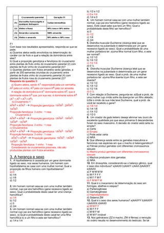b) 1/2 e 1/2
                                                              c) 0 e 1/4
                                                              d) 1/4 e 0
                                                              4. Um homem normal casa-se com uma mulher também
                                                              normal, cujo pai era hemofílico (gene recessivo ligado ao
                                                              sexo). Este casal sabe que terá um filho. Qual a
                                                              probabilidade deste filho ser hemofílico?
                                                              a) 0
                                                              b) 1/2
                                                              c) 1/4
                                                              d) 3/4
F1                                                            5. Distrofia muscular Duchenne (doença letal que se
Com base nos resultados apresentados, responda ao que se      desenvolve na puberdade é determinada por um gene
pede:                                                         recessivo ligado ao sexo). Qual a probabilidade de uma
a) Quantos alelos estão envolvidos na determinação do         mulher portadora ter: a)uma filha normal b)um filho, e este
caráter cor de fruto e qual a relação de dominância entre     ser normal?
eles?                                                         a) 1/2 1/2
b) Qual a proporção genotípica e fenotípica do cruzamento     b) 1/4 1/2
entre plantas de fruto vinho do cruzamento parental (2) com   c) 1/2 1/4
plantas de fruto vinho do cruzamento parental (4)?            d) 0 ½
c) Quantas plantas com frutos amarelos serão geradas, a       6. Distrofia muscular Duchenne (doença letal que se
partir de 200 sementes oriundas do cruzamento entre           desenvolve na puberdade é determinada por um gene
plantas de frutos vinho do cruzamento parental (4) com        recessivo ligado ao sexo. Qual a prob. de uma mulher
plantas de frutos rosa do cruzamento parental (2)?            portadora ter: a)uma filha doente b)um filho, e este ser
Resposta da questão 3:                                        doente?
                                                              a) 1/2 1/2
 a) Quatro alelos, sendo A1 responsável pela cor vermelha,    b) 1/4 1/2
A2 pela cor vinho, A3 pela cor rosa e A4 pela cor amarela.    c) 1/2 1/4
 A relação de dominância é A1 dominante sobre A2, que é       d) 0 ¼
dominante sobre A3 que, por sua vez, é dominante sobre A4     7. Com relação à Duchenne, pergunta-se: a)Qual a prob. de
                                                              uma mulher cujo irmão sofre da doença ter um filho afetado,
(A1 > A2 > A3 > A4).
                                                              b)Se o irmão de sua mãe teve Duchenne, qual a prob. de
  b) Cruzamento 1
                                                              você ter recebido o gene?
A 2A3 × A2A3  Proporção genotípica: 1A2A2 : 2A2A3 :          a) 1/8 1/4
1A3A3                                                         b) 1/4 1/8
Proporção fenotípica: 3 vinho : 1 rosa                        c) 1/4 1/2
      Cruzamento 2                                            d) 1/2 0
A2A4 × A2A3  Proporção genotípica: 1A2A2 : 1A2A3 :           8. Um criador de gado leiteiro deseja eliminar seu touro de
                                                              excelente qualidade por que seus primeiros 6 descendentes
1A2A4 : 1A3A4                                                 foram do sexo masculino. A decisão do criador está certa ou
Proporção fenotípica: 3 vinho : 1 rosa                        errada?
c) Cruzamentos                                                a) Certa
A2A3 × A3A3  Proporção genotípica: 1A2A3 : 1A3A3             b) Errada
Proporção fenotípica: 3 vinho : 1 rosa                        c) Pode estar certa
 A2A3 × A3A4  Proporção genotípica: 1A2A3 : 1A2A4 :          d) NRA
                                                              9. Que diferença existe entre os gametas masculinos e
1A3A3 : 1A3A4
                                                              femininos nas espécies em que o macho é heterogamético?
 Proporção fenotípica: 1 vinho : 1 rosa
                                                              a) Fêmea produz gametas com diferentes cromossomos
 Considerando os cruzamentos possíveis, não são
                                                              sexuais
produzidas plantas com frutos amarelos.
                                                              b) Macho produz gametas com diferentes cromossomos
                                                              sexuais
3. A herança e sexo                                           c) Machos produzem dois gametas
1. A hipofosfatemia é causada por um gene dominante           d) NRA
ligado ao sexo, nos seres humanos. Um homem com               10. Em drosophila, considerando-se o balanço gênico, qual
hipofosfatemia se casa com uma mulher normal. Qual a          o sexo dos indivíduos? a)AAXX b)AAXY c)AAX d)AAXXY
proporção de filhos homens com hipofosfatemia?                e)AAAX
a) 0                                                          a) F M M M M
b) 1/4                                                        b) M F F F F
c) 1/8                                                        c) M F F M F
d) 1/2                                                        d) F M M F M
                                                              11. Qual é o mecanismo de determinação do sexo em
2. Um homem normal casa-se com uma mulher também              formigas, abelhas e vespas?
normal, cujo pai era hemofílico (gene recessivo ligado ao     a) Partenogênese
sexo). Qual a probabilidade deste casal ter uma criança       b) Gametogênese
hemofílica?                                                   c) Haplodiploidismo
a) 1/4                                                        d) Sistema ZW
b) 1/2                                                        12. Qual é o sexo dos seres humanos? a)AAXYY b)AAXXY
c) 0                                                          c)AAXXX d)AAX0
d) 3/4                                                        a) M M F F
3. Um homem normal casa-se com uma mulher também              b) M F F F
normal cujo pai era hemofílico (gene recessivo ligado ao      c) M M F M
sexo). a) Qual a probabilidade deste casal ter uma filha      d) M M F inviável
hemofílica b) e um filho e este ser hemofílico?               13. Nos galináceos (ZZ é macho, ZW é fêmea) a remoção
a) 1/4 e 1/4                                                  do ovário resulta no desenvolvimento do testículo. Se tal
 