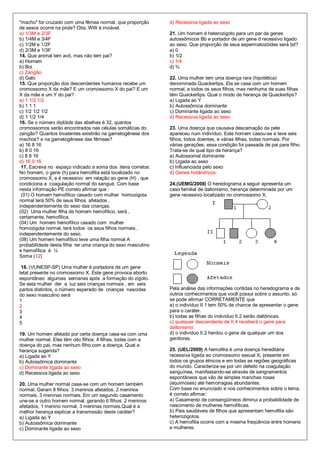 "macho" for cruzado com uma fêmea normal, que proporção       d) Recessiva ligada ao sexo
de sexos ocorre na prole? Obs: WW é inviável.
a) 1/3M e 2/3F                                                21. Um homem é heterozigoto para um par de genes
b) 1/4M e 3/4F                                                autossômicos Bb e portador de um gene d recessivo ligado
c) 1/2M e 1/2F                                                ao sexo. Que proporção de seus espermatozóides será bd?
d) 2/3M e 1/3F                                                a) 0
14. Que animal tem avô, mas não tem pai?                      b) 1/2
a) Homem                                                      c) 1/4
b) Boi                                                        d) ¾
c) Zangão
d) Galo                                                       22. Uma mulher tem uma doença rara (hipotética)
15. Que proporção dos descendentes humanos recebe um          denominada Quackerlips. Ela se casa com um homem
cromossomo X da mãe? E um cromossomo X do pai? E um           normal, e todos os seus filhos, mas nenhuma de suas filhas
X da mãe e um Y do pai?                                       têm Quackerlips. Qual o modo de herança de Quackerlips?
a) 1 1/2 1/2                                                  a) Ligada ao Y
b) 1 1 1                                                      b) Autossômica dominante
c) 1/2 1/2 1/2                                                c) Dominante ligada ao sexo
d) 1 1/2 1/4                                                  d) Recessiva ligada ao sexo
16. Se o número diplóide das abelhas é 32, quantos
cromossomos serão encontrados nas células somáticas do        23. Uma doença que causava descamação da pele
zangão? Quantos bivalentes existirão na gametogênese dos      apareceu num indivíduo. Este homem casou-se e teve seis
machos? e na gametogênese das fêmeas?                         filhos, todos doentes, e várias filhas, todas normais. Por
a) 16 8 16                                                    várias gerações, essa condição foi passada de pai para filho.
b) 8 0 16                                                     Trata-se de qual tipo de herança?
c) 8 8 16                                                     a) Autossomal dominante
d) 16 0 16                                                    b) Ligada ao sexo
 17. Escreva no espaço indicado a soma dos itens corretos:    c) Influenciada pelo sexo
No homem, o gene (h) para hemofilia está localizado no        d) Genes holândricos
cromossomo X, e é recessivo em relação ao gene (H) , que
condiciona a coagulação normal do sangue. Com base            24.(UEMG/2008) O heredograma a seguir apresenta um
nesta informação PE correto afirmar que :                     caso familial de daltonismo, herança determinada por um
 (01) O homem hemofílico casado com mulher homozigota         gene recessivo localizado no cromossomo X.
normal terá 50% de seus filhos afetados ,
independentemente do sexo das crianças.
(02) Uma mulher filha de homem hemofílico, será ,
certamente, hemofílica.
(04) Um homem hemofílico casado com mulher
homozigota normal, terá todos os seus filhos normais ,
independentemente do sexo.
(08) Um homem hemofílico teve uma filha normal A
probabilidade desta filha ter uma criança do sexo masculino
e hemofílica é ¼
Soma (12)

 18. (VUNESP-SP) Uma mulher é portadora de um gene
letal presente no cromossomo X. Este gene provoca aborto
espontâneo algumas semanas após a formação do zigoto.
Se esta mulher der a luz seis crianças normais , em seis
partos distintos, o número esperado de crianças nascidas      Pela análise das informações contidas no heredograma e de
do sexo masculino será                                        outros conhecimentos que você possui sobre o assunto, só
1                                                             se pode afirmar CORRETAMENTE que
2                                                             a) o indivíduo II.1 tem 50% de chance de apresentar o gene
3                                                             para o caráter.
4                                                             b) todas as filhas do indivíduo II.2 serão daltônicas.
5                                                             c) qualquer descendente de II.4 receberá o gene para
                                                              daltonismo.
19. Um homem afetado por certa doença casa-se com uma         d) o indivíduo II.2 herdou o gene de qualquer um dos
mulher normal. Eles têm oito filhos: 4 filhas, todas com a    genitores.
doença do pai, mas nenhum filho com a doença. Qual a
herança sugerida?                                             25. (UEL/2009) A hemofilia é uma doença hereditária
a) Ligada ao Y                                                recessiva ligada ao cromossomo sexual X, presente em
b) Autossômica dominante                                      todos os grupos étnicos e em todas as regiões geográficas
c) Dominante ligada ao sexo                                   do mundo. Caracteriza-se por um defeito na coagulação
d) Recessiva ligada ao sexo                                   sanguínea, manifestando-se através de sangramentos
                                                              espontâneos que vão de simples manchas roxas
20. Uma mulher normal casa-se com um homem também             (equimoses) até hemorragias abundantes.
normal. Geram 8 filhos: 3 meninos afetados, 2 meninos         Com base no enunciado e nos conhecimentos sobre o tema,
normais, 3 meninas normais. Em um segundo casamento           é correto afirmar:
une-se a outro homem normal, gerando 6 filhos: 2 meninos      a) Casamento de consangüíneos diminui a probabilidade de
afetados, 1 menino normal, 3 meninas normais.Qual é a         nascimento de mulheres hemofílicas.
melhor herança explicar a transmissão deste caráter?          b) Pais saudáveis de filhos que apresentam hemofilia são
a) Ligada ao Y                                                heterozigotos.
b) Autossômica dominante                                      c) A hemofilia ocorre com a mesma freqüência entre homens
c) Dominante ligada ao sexo                                   e mulheres.
 