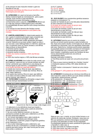 d) As crianças do sexo masculino herdam o gene da               a) III e V, apenas.
hemofilia do seu pai.                                           b) I, III e IV, apenas.
e) Mulheres hemofílicas são filhas de pai hemofílico e mãe      c) II, III e V, apenas.
heterozigota para este gene.                                    d) I, II, IV e V, apenas.
                                                                e) I, II, III, IV e V.
26. (UFMG/2008) Um casal normal para a hemofilia –
doença recessiva ligada ao cromossoma X – gerou quatro
crianças: duas normais e duas hemofílicas.                      30. (PUC-RJ/2007) Uma característica genética recessiva
Considerando-se essas informações e outros                      presente no cromossomo Y é:
conhecimentos sobre o assunto, é INCORRETO afirmar que          a) poder ser herdada do pai ou da mãe pelos descendentes
a) a mãe das crianças é heterozigótica para a hemofilia.        do sexo masculino e do feminino.
b) a probabilidade de esse casal ter outra criança hemofílica   b) só poder ser herdada a partir do pai por seus
é de 25% .                                                      descendentes do sexo masculino.
c) as crianças do sexo feminino têm fenótipo normal.            c) só poder ser herdada a partir do pai por seus
d) o gene recessivo está presente no avô paterno das            descendentes do sexo feminino.
crianças.                                                       d) só poder ser herdada a partir da mãe por seus
                                                                descendentes do sexo masculino.
27. (UNIFOR-JUNHO/2008) Em determinada espécie de               e) só poder ser herdada a partir da mãe por seus
ave, o gene A condiciona plumagem negra, enquanto que           descendentes do sexo feminino.
seu alelo A1 condiciona plumagem amarela. Aves
heterozigóticas para esse caráter apresentam plumagem           31. (UFV/2004) Suponha que um evento de mutação
cinzenta. Sabendo-se que esse caráter é ligado ao sexo e        permitiu ao homem-aranha secretar a seda formadora de
que nas aves o sexo heterogamético é o feminino, espera-se      teia. Esse único evento resultou na formação de um alelo (S)
que o cruzamento entre um macho amarelo e uma fêmea             autossômico e dominante, mas com expressão influenciada
negra produza na descendência:                                  pelo sexo. Desta forma, mulheres-aranha seriam esperadas
a) somente machos negros.                                       na população apenas se tal alelo ocorresse em homozigose
b) somente fêmeas amarelas.                                     (SS). Considerando que o homem-aranha é o único a ter
c) somente machos cinzentos.                                    essa mutação, a expectativa quanto aos fenótipos de seus
d) 100% dos machos cinzentos e 100% das fêmeas                  futuros descendentes poderá ser uma entre as
amarelas.                                                       possibilidades abaixo.
e) 100% dos machos negros e 100% das fêmeas amarelas.           Assinale a afirmativa CORRETA:
                                                                a) Terá filhas-aranha se casar com uma prima de primeiro
28. (UFMS-JULHO/2006) Uma mulher de visão normal, cujo          grau.
pai é daltônico, casou-se com um homem também de visão          b) Todos os seus meninos deverão ter o fenótipo “aranha”.
normal. Lembrando que o daltonismo é uma doença de              c) Analisando apenas as filhas, 50% delas deverão ser
herança ligada ao sexo feminino, a probabilidade é de que       normais.
a) um quarto das filhas do casal seja daltônico.                d) Quem herdar o cromossomo Y deverá ser uma criança-
b) metade dos meninos, filhos do casal, seja daltônica.         aranha.
c) metade dos meninos e metade das meninas, filhos do           e) Na geração F1, 25% poderá ser de meninos-aranha.
casal, sejam daltônicos.
d) um quarto dos meninos, filhos do casal, seja daltônico.      32. (UFSM/2007) Considerando-se indivíduos hemofílicos do
e) um oitavo de todos os filhos do casal, tanto meninos         sexo masculino, pode-se afirmar que suas células somáticas
quanto meninas, seja daltônico.                                 e gaméticas, respectivamente, possuem
29. (FATEC/2009) Considere as afirmações a seguir sobre         a) 46 autossomos - 23 alossomos.
uma das doenças representadas na tirinha:                       b) 44 alossomos + XX - 22 alossomos + X ou X.
                                                                c) 44 alossomos + XY - 22 alossomos + X ou Y.
                                                                d) 46 autossomos + XX - 23 autossomos + X ou X.
                                                                e) 44 autossomos + XY - 22 autossomos + X ou Y.

                                                                33. (UFF) Considere o heredograma:




I. O daltonismo é uma deficiência visual que impede o
indivíduo de enxergar certas cores e pode ser prevenido
através de medicação específica.
II. Se uma mulher daltônica transmitir um dos seus
autossomos portador do alelo para o daltonismo a um filho,
ele será certamente daltônico.
III. Um homem hemizigótico para o alelo mutante do              Sabe-se que o pai, o marido, os cinco irmãos homens e um
                                                                sobrinho de Joana são normais. Entretanto, Joana teve um
daltonismo tem dificuldades para distinguir cores.
IV. O daltonismo, atualmente, graças à engenharia genética,     filho que apresentou síndrome hemorrágica caracterizada
já tem tratamento e cura.                                       por baixo nível plasmático do fator VIII da coagulação.
V. Uma mulher heterozigótica para o daltonismo, que             A probabilidade genética de serem portadoras do gene para
recebeu de seu pai o cromossomo X, portador do gene alelo       a hemofilia A, neste caso, é:
mutante para essa doença, tem visão normal para as cores.       a) 100% para todas as mulheres da família
Está correto o contido em:                                      b) 100% para Joana, sua mãe e sua filha
                                                                c) 100% para Joana e 50% para sua filha
 