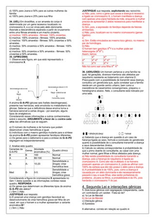 d) 100% para Joana e 50% para as outras mulheres da         JUSTIFIQUE sua resposta, explicitando seu raciocínio.
família                                                     a) Não, pois, como o gene que causa a doença é recessivo
e) 100% para Joana e 25% para sua filha                     e ligado ao cromossomo X, o homem manifesta a doença
                                                            com apenas uma cópia herdada da mãe, enquanto a mulher
34. (UEL) Em drosófilas, a cor amarela do corpo é           precisa de apresentar 2 alelos recessivos para manifestar a
determinada por um gene recessivo localizado no             doença.
cromossomo X, e a cor cinza pelo alelo dominante.           b) Sim, pois, a expressão do fenótipo depende de fatores
Assinale a descendência esperada a partir do cruzamento     ambientais.
entre uma fêmea amarela e um macho cinzento.                c) Não, pois, localizam-se no mesmo cromossomo (genes
a) machos: 100% amarelos - fêmeas: 100% cinzentas.          ligados).
b) machos: 100% cinzentos - fêmeas: 100% amarelas.          2.
c) machos: 100% amarelos - fêmeas: 50% cinzentas e 50%      a) Sim. Estão vinculados ao mesmo loco gênico, no mesmo
amarelas.                                                   par de homólogos.
d) machos: 50% cinzentos e 50% amarelos - fêmeas: 100%      b) Não.
cinzentas.                                                  O homem tem genótipo XBY e a mulher pode ser
                                                                            B B-
e) machos: 50% cinzentos e 50% amarelos - fêmeas: 50%       heterozigota (X X ).
cinzentas e 50% amarelas.                                   Assim, temos:
                                                                       B           B-
35. (UFMG/2008)                                                       X           X
1. Observe esta figura, em que está representado o          X
                                                              B        B B
                                                                      X X
                                                                                   B B-
                                                                                  X X
cromossoma X:                                               Y          B
                                                                      X Y         XB-Y
                                                                                          B- B-
                                                            Não há como sair uma filha X X

                                                            36. (UERJ/2002) Um homem pertence a uma família na
                                                            qual, há gerações, diversos membros são afetados por
                                                            raquitismo resistente ao tratamento com vitamina D.
                                                            Preocupado com a possibilidade de transmitir essa doença,
                                                            consultou um geneticista que, após constatar que a família
                                                            reside em um grande centro urbano, bem como a
                                                            inexistência de casamentos consangüíneos, preparou o
                                                            heredograma abaixo. Nele, o consultante está indicado por
                                                            uma seta.


A enzima G–6–PD (glicose seis fosfato desidrogenase),
presente nas hemácias, está envolvida no metabolismo da
glicose. Sabe-se que a deficiência dessa enzima torna a
hemácia sensível a certas drogas - por exemplo, alguns
tipos de analgésicos.
Considerando essas informações e outros conhecimentos
sobre o assunto, ARGUMENTE a favor de ou contra cada
uma das afirmativas que se seguem.

a) O número de mulheres e de homens que podem
desenvolver crises hemolíticas é igual.
b) Indivíduos com o mesmo genótipo mutante para a síntese
da enzima G–6–PD podem apresentar fenótipos diferentes.
c) Os genes para o daltonismo e para a síntese de G–6–PD    a) Sabendo que a doença em questão é um caso de
segregam-se independentemente.                              herança ligada ao sexo, formule a conclusão do geneticista
                                                            quanto à possibilidade de o consultante transmitir a doença
2. Analise este quadro                                      a seus descendentes diretos.
Variantes da             Atividade                          b) Calcule os valores correspondentes à probabilidade de
                Genes                     Quadro clínico    que o primo doente do consultante, ao casar com uma
G-6-PD                   enzimática (%)
                                                            mulher normal, gere filhas e filhos afetados pela doença.
B               B        100            Normal
                                                            a) Não existe possibilidade do consultante transmitir a
A               A        80-100         Normal              doença, pois a herança do raquitismo é ligada ao
                                        Sensibilidade a     cromossomo X. Como ele não é afetado e os homens
A-              A-     10-20            drogas; crise       possuem apenas um cromossomo X, pode-se afirmar com
                                        hemolítica leve     100% de certeza que ele não possui o alelo para a doença.
                                        Sensibilidade a     b) A probabilidade é de 100%, pois, como a doença é
Med             B-     0-5              drogas; crise       causada por um alelo dominante e ele necessariamente
                                        hemolítica grave    passará o seu a suas filhas, elas serão portadoras do
Considerando a figura do cromossoma X apresentada no        problema. Já para os filhos, a probabilidade é de 0%, pois
item 1 desta questão e as informações contidas nesse        herdarão o cromossomo Y do pai.
quadro, RESPONDA:
a) Os genes que determinam os diferentes tipos da enzima    4. Segunda Lei e interações gênicas
G–6–PD são alelos?                                          1. Dois locos gênicos com segregação independente, cada
( ) Sim ( ) Não                                             um controlando um caráter. Trata-se de?
JUSTIFIQUE sua resposta.                                    a) 1a Lei de Mendel
b) É possível uma criança com genótipo favorável ao         b) 2a Lei de Mendel
desenvolvimento de crise hemolítica grave ser filha de um   c) Interação gênica
casal, em que o homem e a mulher apresentam a variante
                                                            d) Epistasia
enzimática B?
( ) Sim ( ) Não                                             A alternativa correta em relação ao quadro é:
 