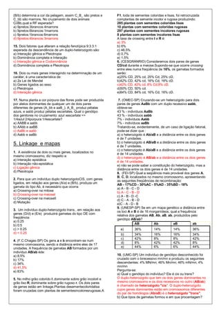 (B/b) determina a cor da pelagem, assim C_B_ são pretos e      F1, toda de sementes coloridas e lisas, foi retrocruzada
C_bb são marrons. No cruzamento de dois animais                complantas de semente incolor e rugosa produzindo:
CcBb,qual a RF esperada?                                       285 plantas com sementes coloridas lisas
a) 9pretos:3brancos:4marrons                                   10 plantas com sementes coloridas rugosas
b) 9pretos:6brancos:1marrons                                   297 plantas com sementes incolores rugosas
c) 9pretos:1brancos:6marrons                                   8 plantas com sementes incolores lisas
d) 9pretos:4brancos:3marrons                                   A taxa de crossing entre I e R é:
                                                               a) 3%
15. Dois fatores que alteram a relação fenotípica 9:3:3:1      b) 6%
esperada da descendência de um duplo-heterozigoto são:         c) 48,5%
a) Interação gênica e Pleiotropia                              d) 0,7%
b) Dominância completa e Interação                             e) 1,5%
c) Interação gênica e Codominância                             6. (CESGRANRIO) Consideremos dois pares de genes
d) Dominância completa e Pleiotropia                           CD/cd durante a meiose.Supondo-se que ocorre crossing
                                                               entre eles numa freqüência de 16%, os gametas formados
16. Dois ou mais genes interagindo na determinação de um       serão:
caráter, é uma característica de:                              a)25% CD, 25% cd, 25% Cd, 25% cD.
a) 2a Lei de Mendel                                            b)42% CD, 42% cd, 16% Cd, 16% cD.
b) Genes ligados ao sexo                                       c)42% CD, 42% cd, 8% Cd,8% cD.
c) Pleiotropia                                                 d)50% CD, 50% cd.
d) Interação gênica                                            e)84% CD, 84% cd, 16% Cd, 16% cD.

17. Numa planta a cor púrpura das flores pode ser produzida     7. (OMEC-SP) Cruzando-se um heterozigoto para dois
por alelos dominantes de qualquer um de dois pares             pares de genes AaBb com um duplo recessivo aabb,
diferentes de genes (A_bb e aaB_). A_B_ produz pétalas         obteve-se:
azuis, e aabb produz pétalas escarlates. Qual o genótipo       43 % - indivíduos AaBb
dos genitores no cruzamento: azul xescarlate =>                43 % - indivíduos aabb
1/4azul:2/4púrpura:1/4escarlate?                               7% - indivíduos Aabb
a) AABB e aabb                                                 7% - indivíduos aaBb
b) AAbb e aaBB                                                 Tratando-se, evidentemente, de um caso de ligação fatorial,
c) AaBb e aabb                                                 pode-se dizer que :
d) Aabb e aaBb                                                 a) o heterozigoto é Ab/aB e a distância entre os dois genes
                                                               é de 7 unidades.
                                                               b) o heterozigoto é AB/aB e a distância entre os dois genes
5. Linkage e mapas                                             é de 7 unidades.
                                                               c) o heterozigoto é Ab/aB e a distância entre os dois genes
1. A existência de dois ou mais genes, localizados no          é de 14 unidades.
mesmo cromossomo, diz respeito a:                              d) o heterozigoto é AB/ab e a distância entre os dois genes
a) Interação epistática
                                                               é de 14 unidades.
b) Interação não-epistática
                                                               e) não se pode saber a constituição do heterozigoto, mas a
c) Ligação gênica                                              distância entre os dois genes é de 14 unidades.
d) Pleiotropia
                                                               8. (FEI-SP) Qual a seqüência mais provável dos genes A,
                                                               B, C, D, localizados no mesmo cromossomo, apresentando
2. Para que um indivíduo duplo heterozigotoCIS, com genes      as seguintes freqüências de recombinação:
ligados, em relação aos genes (A/a) e (B/b), produza um        AB - 17%CD - 30%AC - 5%AD - 35%BD - 18%
gameta do tipo Ab, é necessário que ocorra:
                                                               a) A - B - C - D
a) Crossing-over na mitose
                                                               b) A - C - B - D
b) Crossing-over na meioseI                                    c) A - B - D -C
c) Crossing-over na meioseII                                   d) C - A - B - D
d) Mutação
                                                               e)C - A - D - B
                                                               9. (UNESP-SP) Se em um mapa genético a distância entre
3. Um indivíduo duplo-heterozigoto trans , em relação aos      os loci A e B é de 16 morganídeos, qual a frequência
genes (D/d) e (E/e) produzirá gametas do tipo DE com
                                                               relativa dos gametas AB, Ab, aB, ab, produzidos pelo
freqüência:
                                                               genótipo AB/ab?
a) 0.25
b) 0.5                                                                      AB          Ab           aB           ab
c) > 0.25                                                        a)       36%          14%          14%          36%
d) < 0.25                                                        b)       34%          16%          16%          34%
                                                                 c)       42%          8%           8%           42%
4. (F.C.Chagas-SP) Os gens a e b encontram-se num
                                                                 d)       8%           42%          42%          8%
mesmo cromossoma, sendo a distância entre eles de 17
unidades. A frequência de gametas AB formados por um             e)       44%          6%           6%           44%
indivíduo AB/ab éde:
a) 8,5%                                                        10. (UMC-SP) Um indivíduo de genótipo desconhecido foi
b) 17%                                                         cruzado com o birecessivo mn/mn e produziu os seguintes
c) 34%                                                         descendentes: 4% MN/mn; 46% Mn/mn; 46% mN/mn; 4%
d) 41,5%                                                       mn/mn
e) 83%                                                         Pergunta-se:
                                                               a) Qual o genótipo do indivíduo? Ele é cis ou trans?
5. No milho grão colorido I ‚dominante sobre grão incolori e   O duplo-heterozigoto que tem os dois genes dominantes no
grão liso R‚ dominante sobre grão rugoso r. Os dois pares      mesmo cromossomo e os dois recessivos no outro (AB/ab)
de genes estão em linkage.Plantas desementecoloridalisa        é chamado de heterozigoto "cis". O duplo-heterozigoto
foram cruzadas com plantas de sementesincoloresrugosas.A       cujos genes dominantes estão em cromossomos diferentes
                                                               do par de homólogos (Ab/aB) é o heterozigoto "trans".
                                                               b) Que tipos de gametas formou e em que procentagem?
 