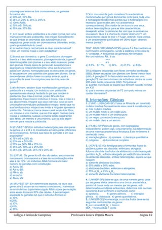 crossing-over entre os dois cromossomos, os gametas
formados são:                                                      37)Um concurso de gado considera 3 características
a) 50% Ab, 50% Ba.                                                 condicionadas por genes dominantes onde para cada uma,
b) 25% A, 25% B, 25% a, 25% b.                                     o homozigoto recebe mais pontos que o heterozigoto e o
c) 100% AaBb.                                                      recessivo (que recebe zero na característica
d) 50% AB, 50% ab.                                                 correspondente). Um criador de um touro e uma vaca,
e) 50% Aa, 50% Bb.                                                 ambos heterozigóticos para as três características,
                                                                   desejando entrar no concurso fez com que os animais se
31)Um casal, ambos polidáctilos e de visão normal, tem uma         cruzassem. Qual é a chance do criador obter em F1 um
criança normal para polidactilia, mas miope. Considerando-         descendente capaz de tirar o 1°lugar, obtendo mais pontos,
se que ambas as anomalias são autossômicas e os                    e um descendente que ficasse em último lugar, obtendo
respectivos genes estão em cromossomos diferentes, então,          menos pontos?
qual a probabilidade do casal
a) ter outra criança normal para as duas características?          38)(F. CARLOSCHAGAS-SP)Os genes A e B encontram-se
 b) ter um menino míope e com polidactilia?                        num mesmo cromossomo, sendo a distância entre eles de
                                                                   17 unidades. A freqüência de gametas AB formados
32)Numa ave doméstica, o gene C condiciona plumagem                Por um individuo AB, é de:
branca e o seu alelo recessivo, plumagem colorida; o gene P                          ===
determina patas com plumas e o seu alelo recessivo, patas                            ab
sem plumas. Esses pares de genes são autossômicos e                a) 8,5%. b)17%.     c) 34%, d) 41,5%. e) 83%.
segregam-se independentemente. Uma ave branca com
patas com plumas, homozigota para os dois pares de genes,          39) Linhagens de plantas com flores vermelho-denteadas
foi cruzada com uma colorida com patas sem plumas. Se os           (BBLL) foram cruzadas com plantas com flores branco-lisas
descendentes obtidos forem cruzados entre si, qual a               (bbll). A geração F1 foi fecundada resultando em uma
proporção de aves hornozigotas para os dois pares de               geração F2 com certo número de indivíduos, dentre os quais
genes?                                                             200 eram duplo-recessivos (bbll). Pergunta-se:
                                                                   a) quantos indivíduos se espera que tenham nascido no total
33)No homem, existem duas manifestações genéticas: a               em F2?
polidactilia e a miopia. Um indivíduo com polidactilia             b) qual o numero de plantas de F2 com pelo menos um
apresenta essa doença herdada do pai que também é                  caráter dominante?
polidáctilo. Sua mãe é normal, porém filha de dois
polidáctilos. Esse mesmo indivíduo é míope, mas a mãe e o
pai são normais. Imagine que esse indivíduo case-se com
                                                                   6. Interações Gênicas
                                                                   1. (FUND. LUSÍADAS-SP) Todos os filhos de um casal são
uma mulher normal para polidactilia e miopia, sendo que na
                                                                   mulatos médios.Provavelmente esse casal é constituído por:
sua família o único míope é seu irmão e ninguém apresenta
                                                                   a) dois mulatos médios.
polidactilia. Calcule a chance desse casal tendo dois filhos,
                                                                   b) um mulato médio e um negro puro.
um menino e uma menina, que os dois sejam normais para
                                                                   c) um mulato médio e um branco puro
miopia e polidactilia. Calcule a chance desse casal tendo
                                                                   d) um negro puro e um branco puro.
dois filhos, um menino e uma menina, que os dois sejam
                                                                   e) um mulato claro e um escuro.
normais para miopia e polidactilia.
                                                                   2. (FATEC-SP)Pares de genes, com segregação
34)(FUVEST-SP) Um indivíduo heterozigoto para dois pares
                                                                   independente, podem agir, conjuntamente, na determinação
de genes (A e a; B e b), localizados em dois pares diferentes
                                                                   de uma mesma característica fenotípica.Este fenômemo é
de cromossomos, formará que tipos de gametas e em que
                                                                   conhecido como:
proporções?
                                                                   a) interação gênica. b) epistasia c) herança quantitativa
a) 75% AB e 25% ab.
                                                                   d) poligenia   e) dominância completa.
b) 50% Aa e 50% Bb.
c) 25% aa, 50% AB e 25% bb.
                                                                   3. (ACAFE-SC) Os fenótipos para a forma dos frutos da
d) 25% AA, 50% ab e 25% BB.
                                                                   abóbora podem ser: discóide, esféricaou alongada.
e) 25% AB, 25% aB, 25% Ab e 25% ab.
                                                                   A forma discóide dos frutos da abóbora é condicionada pelo
                                                                   genótipo A_B_; a forma alongada por aabb.Do cruzamento
35) (U.F.AL) Os genes A e B não são alelos, encontram-se
                                                                   de abóboras discóides, ambas heterozigotas, espera-se que
num mesmo cromossomo e a taxa de recombinação entre
                                                                   nasçam:
eles é de 10%. Um indivíduo ABab formará um maior
                                                                   a) somente abóboras discóides.
número de gametas com constituição:
                                                                   b) 50% AaBb e 50% aabb.
a) Aa ou Bb.
                                                                   c) abóboras discóides, esféricas e alongadas.
b) AA ou BB.
                                                                   d) 75% A_B_ e 25% a_B_.
c) AB ou ab.
                                                                   e) somente abóboras discóides heterozigotas.
d) aa ou bb.
e) Ab ou aS.
                                                                   4. (UNIMEP-SP) Sabe-se que, de uma maneira geral, cada
                                                                   par de genes alelos determina uma única característica,
36) (FUVEST-SP) Em determinada espécie, os locos dos
                                                                   porém há casos onde um mesmo par de genes, sob
genes A e B situam-se no mesmo cromossomo. Na meiose
                                                                   determinadas condições ambientais, determina dois ou mais
de um indivíduo duplo-heterozigoto ABab ocorre permutação
                                                                   caracteres.Este fenômeno é conhecido como:
entre esses locos em 80% das células. A porcentagem
                                                                   a) epistasia.      b) genes aditivos.    c) interação
esperada de gametas Ab que o indivíduo formará é:
                                                                   gênica. d) pleiotropia. e) genes quantitativos.
a) 10%.
                                                                   5. (UNIFOR-CE) Na moranga, a cor dos frutos deve-se às
b)20%.
                                                                   seguintes combinações de genes:
c) 30%.
                                                                   B_aa = amareloB_A_ = branco
d)40%.
                                                                   bbA_ = brancobbaa = verde
e) 80%.

   Colégio Técnico de Campinas                           Professora Ionara Urrutia Moura                           Página 10
 
