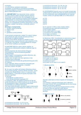 incompleta.                                                       c) autossômica dominante - Ss, SS, Ss e Ss.
c) co-dominância, epistasia e pleiotropia.                        d) autossômica recessiva - SS, ss, Ss e SS.
d) epistasia, co-dominância e dominância incompleta.              e) autossômica recessiva - Ss, ss, Ss e Ss.
e) herança poligênica, dominância incompleta e expressão
gênica influenciada pelo sexo.                                    4. (CESGRANRIO) Supondo que a cor da pele humana seja
                                                                  condicionada por apenas dois pares de genes autossômicos
02. UNICAMP-2008 Para desvendar crimes, a polícia                 (A e B) contribuintes, qual a probabilidade de um casal de
científica costuma coletar e analisar diversos resíduos           mulatos, ambos com genótipo AaBb, ter um filho branco?
encontrados no local do crime. Na investigação de um
assassinato, quatro amostras de resíduos foram analisadas         a) 1/16
e apresentaram os componentes relacionados na tabela              b) 4/16
abaixo. Com base nos componentes identificados em cada            c) 5/16
amostra, os investigadores científicos relacionaram uma das       d) 6/16
amostras, a cabelo, e as demais, a artrópode, planta e            e) 8/16
saliva.
Amostras e Componentes                                            5. Um casal tem 12 filhos, todos mulatos médios.
1 clorofila, ribose e proteínas                                   Provavelmente este casal será constituído por:
2 ptialina e sais                                                 a) dois mulatos médios
3 quitina                                                         b) um mulato médio e um negro
4 queratina e outras proteínas                                    c) um branco e um mulato médio
                                                                  d) um negro e um branco
A qual amostra corresponde o cabelo? E a saliva? Indique          e) um mulato claro e um escuro
qual conteúdo de cada uma das amostras permitiu a
identificação do material analisado.                              6. (Mackenzie 1996) Considerando os casamentos a seguir,
Sangue do tipo AB Rh- também foi coletado no local.               uma criança de tipo sanguíneo B, Rh+ poderá ser filha:
Sabendo-se que o pai da vítima tem o tipo sangüíneo O Rh-
e a mãe tem o tipo AB Rh+, há possibilidade de o sangue
ser da vítima? Justifique sua resposta

3 )(UNICAMP 2008) Em várias culturas vegetais, os
programas de melhoramento utilizam a heterose (vigor do
híbrido).
Nesses programas são desenvolvidas linhagens
homozigotas por meio de sucessivas gerações
autofecundadas.
Duas linhagens, homozigotas para alelos diferentes, são
então cruzadas e produzem os                                      a) somente do casal I.
híbridos, que, em geral, são mais vigorosos e mais                b) do casal I ou do casal IV.
produtivos que os parentais.                                      c) o casal III ou do casal IV.
a) Esses indivíduos híbridos são geneticamente iguais entre       d) somente do casal II
si? Explique.                                                     e) do casal I ou do casal II ou do casal III.
b) Se o agricultor utilizar as sementes produzidas pelo
híbrido nos plantios subseqüentes, o resultado                    7. (Mackenzie 2010)
não será o mesmo. Por quê?

3) Um casal de coelhos de fenótipos diferentes produziu
numa primeira geração, somente filhotes Chinchila. Foram
cruzados dois destes filhotes entre si, e nasceram então
filhotes albinos e Chinchilas em iguais proporções. Qual
deve ser o genótipo
 a) dos pais
   b) dos filhotes cruzados entre si
   c) dos filhotes chinchilas da geração F2?
                                                                  Assinale a alternativa correta a respeito do heredograma
6. (Cesgranrio 1995) Na espécie humana há um tipo de
                                                                  acima.
surdez hereditária que é determinada por um par de genes.
                                                                  a) O indivíduo 1 pode ser homozigoto para o albinismo.
No heredograma a seguir, as pessoas surdas estão
                                                                  b) O casal 1X2 tem 50% de probabilidade de ter uma criança
representadas por símbolos hachurados:
                                                                  destra e normal para o albinismo.
Com base nessa afirmação, assinale a opção correta quanto
                                                                  c) Um dos pais do indivíduo 4 é obrigatoriamente canhoto.
ao tipo de herança e os genótipos dos indivíduos 1, 2, 3 e 4,
                                                                  d) Todos os filhos do casal 6X7 serão albinos.
respectivamente:
                                                                  e) Os indivíduos 1 e 8 têm obrigatoriamente o mesmo
                                                                  genótipo.

                                                                  8. (Mackenzie 2010)




a) autossômica dominante - ss, Ss, ss e ss.
b) autossômica dominante - SS, ss, SS e SS.

   Colégio Técnico de Campinas                          Professora Ionara Urrutia Moura                              Página 12
 