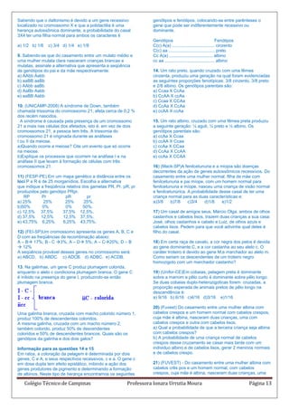 Sabendo que o daltonismo é devido a um gene recessivo            genótipos e fenótipos, colocando-se entre parênteses o
localizado no cromossomo X e que a polidactilia é uma            gene que pode ser indiferentemente recessivo ou
herança autossômica dominante, a probabilidade do casal          dominante.
3X4 ter uma filha normal para ambos os caracteres é
                                                                 Genótipos                                      Fenótipos
a) 1/2 b) 1/6   c) 3/4 d) 1/4 e) 1/8                             C(c) A(a) ................................... cinzento
                                                                 C(c) aa ...................................... preto
9. Sabendo-se que do casamento entre um mulato médio e           Cc A(a) .................................... albino
uma mulher mulata clara nasceram crianças brancas e              cc aa ......................................... albino
mulatas, assinale a alternativa que apresenta a seqüência
de genótipos do pai e da mãe respectivamente:                    14. Um rato preto, quando cruzado com uma fêmea
a) AAbb Aabb                                                     cinzenta, produziu uma geração na qual foram evidenciadas
b) aaBB aaBb                                                     as seguintes proporções fenotípicas: 3/8 cinzento, 3/8 preto
c) AAbb aaBb                                                     e 2/8 albino. Os genótipos parentais são:
d) AaBb Aabb                                                     a) Ccaa X CcAa
e) aaBB Aabb                                                     b) CcAA X ccAa
                                                                 c) Ccaa X CCAa
10. (UNICAMP-2008) A síndrome de Down, também                    d) CcAa X CcAa
chamada trissomia do cromossomo 21, afeta cerca de 0,2 %         e) ccAA X ccAa
dos recém nascidos.
  A síndrome é causada pela presença de um cromossomo            15. Um rato albino, cruzado com uma fêmea preta produziu
21 a mais nas células dos afetados, isto é, em vez de dois       a seguinte geração: ¼ aguti, ¼ preto e ½ albino. Os
cromossomos 21, a pessoa tem três. A trissomia do                genótipos parentais são:
cromossomo 21 é originada durante as anáfases                    a) ccAa X Ccaa
I ou II da meiose.                                               b) ccAA X Ccaa
a)Quando ocorre a meiose? Cite um evento que só ocorre           c) ccAa X CCaa
na meiose.                                                       d) CcAa X CcAA
b)Explique os processos que ocorrem na anáfase I e na            e) ccAa X CCAA
anáfase II que levam à formação de células com três
cromossomos 21.                                                  16) (Mack-SP)A fenilcetunuria e a miopia são doenças
                                                                 decorrentes da ação de genes autossômicos recessivos. Do
11) (FESP-PE) Em um mapa genético a distância entre os           casamento entre uma mulher normal, filha de mãe com
loci P e R é de 25 morganídios. Escolha a alternativa            fenilcetunuria e pai míope, com um homem normal para
que indique a freqüência relativa dos gametas PR, Pr, pR, pr     fenilcetunuria e míope, nasceu uma criança de visão normal
produzidos pelo genótipo PRpr.                                   e fenilcetunúrica. A probabilidade desse casal de ter uma
    RP       Pr         pR          pr                           criança normal para as duas características e:
a) 25%       25%        25%        25%.                          a)3/8     b)7/8    c)3/4   d)1/8    e)1/2
b)50%        0%         0%        50%.
c) 12,5% 37,5%         37,5% 12,5%.                              17) Um casal de amigos seus, Márcio Olga, ambos de olhos
d) 37,5% 12,5%         12,5% 37,5%.                              castanhos e cabelos lisos, trazem duas crianças a sua casa:
e) 43,75% 6,25%        6,25% 43,75%.                             José, olhos castanhos e cabelo e Luiz, de olhos azuis e
                                                                 cabelos lisos. Pedem para que você adivinhe qual deles é
12) (FEI-SP)Um cromossomo apresenta os genes A, B, C e           filho do casal.
D com as freqüências de recombinação abaixo:
A – B 17%; B - C 3%; A – D 5%; A – C20%; D – B               18) Em certa raça de cavalo, a cor negra dos pelos é devida
 12%                                                            ao gene dominante C, e a cor castanha ao seu alelo c. O
A seqüência provável desses genes no cromossomo será:            caráter troteiro é devido ao gene M,e marchador ao alelo m.
a) ABCD. b) ABDC. c) ADCB. d) ADBC. e) ACDB.                     Como seriam os descendentes de um troteiro negro
                                                                 homozigoto com um marchador castanho?
13. Na galinhas, um gene C produz plumagem colorida,
enquanto o alelo c condiciona plumagem branca. O gene C          19) (Unifor-CE)Em cobaias, pelagem preta é dominante
é inibido na presença do gene I, produzindo-se então             sobre a marrom e pêlo curto é dominante sobre pêlo longo.
plumagem branca.                                                 Se duas cobaias duplo-heterozigoticas forem cruzadas, a
                                                                 proporção esperada de animais pretos de pêlo longo na
                                                                 descendência é:
                                                                 a) 9/16 b) 6/16 c)4/16 d)3/16 e)1/16

                                                                 20) (Fuvest) Do casamento entre uma mulher albina com
Uma galinha branca, cruzada com macho colorido número 1,         cabelos crespos e um homem normal com cabelos crespos,
produz 100% de descendentes coloridos.                           cuja mãe é albina, nasceram duas crianças, uma com
A mesma galinha, cruzada com um macho número 2,                  cabelos crespos e outra com cabelos lisos.
também colorido, produz 50% de descendentes                      a) Qual a probabilidade de que a terceira criança seja albina
coloridos e 50% de descendentes brancos. Quais são os            com cabelos crespos?
genótipos da galinha e dos dois galos?                           b) A probabilidade de uma criança normal de cabelos
                                                                 crespos desse cruzamento se casar mais tarde com um
Informação para as questões 14 e 15                              individuo albino e de cabelos lisos, gerar 2 meninos normais
Em ratos, a coloração da pelagem é determinada por dois          e de cabelos crespo.
genes, C e A, e seus respectivos recessivos, c e a. O gene c
em dose dupla tem efeito epistático, inibindo a ação dos         21) (FUVEST) - Do casamento entre uma mulher albina com
genes produtores de pigmento e determinando a formação           cabelos crês pos e um homem normal, com cabelos
de albinos. Neste tipo de herança encontramos os seguintes       crespos, cuja mãe é albina, nasceram duas crianças, uma

   Colégio Técnico de Campinas                         Professora Ionara Urrutia Moura                                      Página 13
 