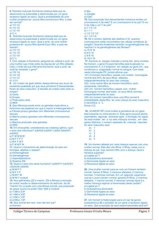 5. Distrofia muscular Duchenne (doença letal que se              b) Boi
desenvolve na puberdade é determinada por um gene                c) Zangão
recessivo ligado ao sexo). Qual a probabilidade de uma           d) Galo
mulher portadora ter: a)uma filha normal b)um filho, e este      15. Que proporção dos descendentes humanos recebe um
ser normal?                                                      cromossomo X da mãe? E um cromossomo X do pai? E um
a) 1/2 1/2                                                       X da mãe e um Y do pai?
b) 1/4 1/2                                                       a) 1 1/2 1/2
c) 1/2 1/4                                                       b) 1 1 1
d) 0 ½                                                           c) 1/2 1/2 1/2
6. Distrofia muscular Duchenne (doença letal que se              d) 1 1/2 1/4
desenvolve na puberdade é determinada por um gene                16. Se o número diplóide das abelhas é 32, quantos
recessivo ligado ao sexo. Qual a prob. de uma mulher             cromossomos serão encontrados nas células somáticas do
portadora ter: a)uma filha doente b)um filho, e este ser         zangão? Quantos bivalentes existirão na gametogênese dos
doente?                                                          machos? e na gametogênese das fêmeas?
a) 1/2 1/2                                                       a) 16 8 16
b) 1/4 1/2                                                       b) 8 0 16
c) 1/2 1/4                                                       c) 8 8 16
d) 0 ¼                                                           d) 16 0 16
7. Com relação à Duchenne, pergunta-se: a)Qual a prob. de         17. Escreva no espaço indicado a soma dos itens corretos:
uma mulher cujo irmão sofre da doença ter um filho afetado,      No homem, o gene (h) para hemofilia está localizado no
b)Se o irmão de sua mãe teve Duchenne, qual a prob. de           cromossomo X, e é recessivo em relação ao gene (H) , que
você ter recebido o gene?                                        condiciona a coagulação normal do sangue. Com base
a) 1/8 1/4                                                       nesta informação PE correto afirmar que :
b) 1/4 1/8                                                        (01) O homem hemofílico casado com mulher homozigota
c) 1/4 1/2                                                       normal terá 50% de seus filhos afetados ,
d) 1/2 0                                                         independentemente do sexo das crianças.
8. Um criador de gado leiteiro deseja eliminar seu touro de      (02) Uma mulher filha de homem hemofílico, será ,
excelente qualidade por que seus primeiros 6 descendentes        certamente, hemofílica.
foram do sexo masculino. A decisão do criador está certa ou      (04) Um homem hemofílico casado com mulher
errada?                                                          homozigota normal, terá todos os seus filhos normais ,
a) Certa                                                         independentemente do sexo.
b) Errada                                                        (08) Um homem hemofílico teve uma filha normal A
c) Pode estar certa                                              probabilidade desta filha ter uma criança do sexo masculino
d) NRA                                                           e hemofílica é ¼
9. Que diferença existe entre os gametas masculinos e            Soma (12)
femininos nas espécies em que o macho é heterogamético?
a) Fêmea produz gametas com diferentes cromossomos                18. (VUNESP-SP) Uma mulher é portadora de um gene
sexuais                                                          letal presente no cromossomo X. Este gene provoca aborto
b) Macho produz gametas com diferentes cromossomos               espontâneo algumas semanas após a formação do zigoto.
sexuais                                                          Se esta mulher der a luz seis crianças normais , em seis
c) Machos produzem dois gametas                                  partos distintos, o número esperado de crianças nascidas
d) NRA                                                           do sexo masculino será
10. Em drosophila, considerando-se o balanço gênico, qual              a) 1
o sexo dos indivíduos? a)AAXX b)AAXY c)AAX d)AAXXY                     b) 2
e)AAAX                                                                 c) 3
a) F M M M M                                                           d) 4
b) M F F F F                                                           e) 5
c) M F F M F
d) F M M F M                                                     19. Um homem afetado por certa doença casa-se com uma
11. Qual é o mecanismo de determinação do sexo em                mulher normal. Eles têm oito filhos: 4 filhas, todas com a
formigas, abelhas e vespas?                                      doença do pai, mas nenhum filho com a doença. Qual a
a) Partenogênese                                                 herança sugerida?
b) Gametogênese                                                  a) Ligada ao Y
c) Haplodiploidismo                                              b) Autossômica dominante
d) Sistema ZW                                                    c) Dominante ligada ao sexo
12. Qual é o sexo dos seres humanos? a)AAXYY b)AAXXY             d) Recessiva ligada ao sexo
c)AAXXX d)AAX0
a) M M F F                                                       20. Uma mulher normal casa-se com um homem também
b) M F F F                                                       normal. Geram 8 filhos: 3 meninos afetados, 2 meninos
c) M M F M                                                       normais, 3 meninas normais. Em um segundo casamento
d) M M F inviável                                                une-se a outro homem normal, gerando 6 filhos: 2 meninos
13. Nos galináceos (ZZ é macho, ZW é fêmea) a remoção            afetados, 1 menino normal, 3 meninas normais.Qual é a
do ovário resulta no desenvolvimento do testículo. Se tal        melhor herança explicar a transmissão deste caráter?
"macho" for cruzado com uma fêmea normal, que proporção          a) Ligada ao Y
de sexos ocorre na prole? Obs: WW é inviável.                    b) Autossômica dominante
a) 1/3M e 2/3F                                                   c) Dominante ligada ao sexo
b) 1/4M e 3/4F                                                   d) Recessiva ligada ao sexo
c) 1/2M e 1/2F
d) 2/3M e 1/3F                                                   21. Um homem é heterozigoto para um par de genes
14. Que animal tem avô, mas não tem pai?                         autossômicos Bb e portador de um gene d recessivo ligado
a) Homem                                                         ao sexo. Que proporção de seus espermatozóides será bd?

   Colégio Técnico de Campinas                         Professora Ionara Urrutia Moura                            Página 3
 