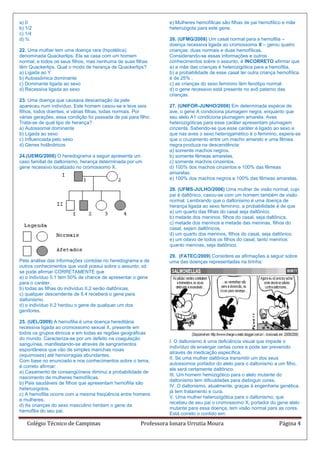 a) 0                                                              e) Mulheres hemofílicas são filhas de pai hemofílico e mãe
b) 1/2                                                            heterozigota para este gene.
c) 1/4
d) ¾                                                              26. (UFMG/2008) Um casal normal para a hemofilia –
                                                                  doença recessiva ligada ao cromossoma X – gerou quatro
22. Uma mulher tem uma doença rara (hipotética)                   crianças: duas normais e duas hemofílicas.
denominada Quackerlips. Ela se casa com um homem                  Considerando-se essas informações e outros
normal, e todos os seus filhos, mas nenhuma de suas filhas        conhecimentos sobre o assunto, é INCORRETO afirmar que
têm Quackerlips. Qual o modo de herança de Quackerlips?           a) a mãe das crianças é heterozigótica para a hemofilia.
a) Ligada ao Y                                                    b) a probabilidade de esse casal ter outra criança hemofílica
b) Autossômica dominante                                          é de 25% .
c) Dominante ligada ao sexo                                       c) as crianças do sexo feminino têm fenótipo normal.
d) Recessiva ligada ao sexo                                       d) o gene recessivo está presente no avô paterno das
                                                                  crianças.
23. Uma doença que causava descamação da pele
apareceu num indivíduo. Este homem casou-se e teve seis           27. (UNIFOR-JUNHO/2008) Em determinada espécie de
filhos, todos doentes, e várias filhas, todas normais. Por        ave, o gene A condiciona plumagem negra, enquanto que
várias gerações, essa condição foi passada de pai para filho.     seu alelo A1 condiciona plumagem amarela. Aves
Trata-se de qual tipo de herança?                                 heterozigóticas para esse caráter apresentam plumagem
a) Autossomal dominante                                           cinzenta. Sabendo-se que esse caráter é ligado ao sexo e
b) Ligada ao sexo                                                 que nas aves o sexo heterogamético é o feminino, espera-se
c) Influenciada pelo sexo                                         que o cruzamento entre um macho amarelo e uma fêmea
d) Genes holândricos                                              negra produza na descendência:
                                                                  a) somente machos negros.
24.(UEMG/2008) O heredograma a seguir apresenta um                b) somente fêmeas amarelas.
caso familial de daltonismo, herança determinada por um           c) somente machos cinzentos.
gene recessivo localizado no cromossomo X.                        d) 100% dos machos cinzentos e 100% das fêmeas
                                                                  amarelas.
                                                                  e) 100% dos machos negros e 100% das fêmeas amarelas.

                                                                  28. (UFMS-JULHO/2006) Uma mulher de visão normal, cujo
                                                                  pai é daltônico, casou-se com um homem também de visão
                                                                  normal. Lembrando que o daltonismo é uma doença de
                                                                  herança ligada ao sexo feminino, a probabilidade é de que
                                                                  a) um quarto das filhas do casal seja daltônico.
                                                                  b) metade dos meninos, filhos do casal, seja daltônica.
                                                                  c) metade dos meninos e metade das meninas, filhos do
                                                                  casal, sejam daltônicos.
                                                                  d) um quarto dos meninos, filhos do casal, seja daltônico.
                                                                  e) um oitavo de todos os filhos do casal, tanto meninos
                                                                  quanto meninas, seja daltônico.

                                                                  29. (FATEC/2009) Considere as afirmações a seguir sobre
Pela análise das informações contidas no heredograma e de         uma das doenças representadas na tirinha:
outros conhecimentos que você possui sobre o assunto, só
se pode afirmar CORRETAMENTE que
a) o indivíduo II.1 tem 50% de chance de apresentar o gene
para o caráter.
b) todas as filhas do indivíduo II.2 serão daltônicas.
c) qualquer descendente de II.4 receberá o gene para
daltonismo.
d) o indivíduo II.2 herdou o gene de qualquer um dos
genitores.

25. (UEL/2009) A hemofilia é uma doença hereditária
recessiva ligada ao cromossomo sexual X, presente em
todos os grupos étnicos e em todas as regiões geográficas
do mundo. Caracteriza-se por um defeito na coagulação
                                                                  I. O daltonismo é uma deficiência visual que impede o
sanguínea, manifestando-se através de sangramentos
                                                                  indivíduo de enxergar certas cores e pode ser prevenido
espontâneos que vão de simples manchas roxas
                                                                  através de medicação específica.
(equimoses) até hemorragias abundantes.
                                                                  II. Se uma mulher daltônica transmitir um dos seus
Com base no enunciado e nos conhecimentos sobre o tema,
                                                                  autossomos portador do alelo para o daltonismo a um filho,
é correto afirmar:
                                                                  ele será certamente daltônico.
a) Casamento de consangüíneos diminui a probabilidade de
                                                                  III. Um homem hemizigótico para o alelo mutante do
nascimento de mulheres hemofílicas.
                                                                  daltonismo tem dificuldades para distinguir cores.
b) Pais saudáveis de filhos que apresentam hemofilia são
                                                                  IV. O daltonismo, atualmente, graças à engenharia genética,
heterozigotos.
                                                                  já tem tratamento e cura.
c) A hemofilia ocorre com a mesma freqüência entre homens
                                                                  V. Uma mulher heterozigótica para o daltonismo, que
e mulheres.
                                                                  recebeu de seu pai o cromossomo X, portador do gene alelo
d) As crianças do sexo masculino herdam o gene da
                                                                  mutante para essa doença, tem visão normal para as cores.
hemofilia do seu pai.
                                                                  Está correto o contido em:

   Colégio Técnico de Campinas                          Professora Ionara Urrutia Moura                              Página 4
 