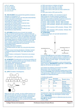 a) III e V, apenas.                                              a) 100% para todas as mulheres da família
b) I, III e IV, apenas.                                          b) 100% para Joana, sua mãe e sua filha
c) II, III e V, apenas.                                          c) 100% para Joana e 50% para sua filha
d) I, II, IV e V, apenas.                                        d) 100% para Joana e 50% para as outras mulheres da
e) I, II, III, IV e V.                                           família
                                                                 e) 100% para Joana e 25% para sua filha

30. (PUC-RJ/2007) Uma característica genética recessiva          34. (UEL) Em drosófilas, a cor amarela do corpo é
presente no cromossomo Y é:                                      determinada por um gene recessivo localizado no
a) poder ser herdada do pai ou da mãe pelos descendentes         cromossomo X, e a cor cinza pelo alelo dominante.
do sexo masculino e do feminino.                                 Assinale a descendência esperada a partir do cruzamento
b) só poder ser herdada a partir do pai por seus                 entre uma fêmea amarela e um macho cinzento.
descendentes do sexo masculino.                                  a) machos: 100% amarelos - fêmeas: 100% cinzentas.
c) só poder ser herdada a partir do pai por seus                 b) machos: 100% cinzentos - fêmeas: 100% amarelas.
descendentes do sexo feminino.                                   c) machos: 100% amarelos - fêmeas: 50% cinzentas e 50%
d) só poder ser herdada a partir da mãe por seus                 amarelas.
descendentes do sexo masculino.                                  d) machos: 50% cinzentos e 50% amarelos - fêmeas: 100%
e) só poder ser herdada a partir da mãe por seus                 cinzentas.
descendentes do sexo feminino.                                   e) machos: 50% cinzentos e 50% amarelos - fêmeas: 50%
                                                                 cinzentas e 50% amarelas.
31. (UFV/2004) Suponha que um evento de mutação                  35. (UFMG/2008)
permitiu ao homem-aranha secretar a seda formadora de            1. Observe esta figura, em que está representado o
teia. Esse único evento resultou na formação de um alelo (S)     cromossoma X:
autossômico e dominante, mas com expressão influenciada
pelo sexo. Desta forma, mulheres-aranha seriam esperadas
na população apenas se tal alelo ocorresse em homozigose
(SS). Considerando que o homem-aranha é o único a ter
essa mutação, a expectativa quanto aos fenótipos de seus
futuros descendentes poderá ser uma entre as
possibilidades abaixo.
Assinale a afirmativa CORRETA:
a) Terá filhas-aranha se casar com uma prima de primeiro
grau.
b) Todos os seus meninos deverão ter o fenótipo “aranha”.
c) Analisando apenas as filhas, 50% delas deverão ser
normais.
d) Quem herdar o cromossomo Y deverá ser uma criança-
aranha.                                                          A enzima G–6–PD (glicose seis fosfato desidrogenase),
e) Na geração F1, 25% poderá ser de meninos-aranha.              presente nas hemácias, está envolvida no metabolismo da
                                                                 glicose. Sabe-se que a deficiência dessa enzima torna a
32. (UFSM/2007) Considerando-se indivíduos hemofílicos do        hemácia sensível a certas drogas - por exemplo, alguns
sexo masculino, pode-se afirmar que suas células somáticas       tipos de analgésicos.
e gaméticas, respectivamente, possuem                            Considerando essas informações e outros conhecimentos
a) 46 autossomos - 23 alossomos.                                 sobre o assunto, ARGUMENTE a favor de ou contra cada
b) 44 alossomos + XX - 22 alossomos + X ou X.                    uma das afirmativas que se seguem.
c) 44 alossomos + XY - 22 alossomos + X ou Y.
d) 46 autossomos + XX - 23 autossomos + X ou X.                  a) O número de mulheres e de homens que podem
e) 44 autossomos + XY - 22 autossomos + X ou Y.                  desenvolver crises hemolíticas é igual.
                                                                 b) Indivíduos com o mesmo genótipo mutante para a síntese
33. (UFF) Considere o heredograma:                               da enzima G–6–PD podem apresentar fenótipos diferentes.
                                                                 c) Os genes para o daltonismo e para a síntese de G–6–PD
                                                                 segregam-se independentemente.

                                                                 2. Analise este quadro
                                                                 Variantes da             Atividade
                                                                                 Genes                     Quadro clínico
                                                                 G-6-PD                   enzimática (%)
                                                                 B               B        100            Normal
                                                                 A               A        80-100         Normal
                                                                                                         Sensibilidade a
                                                                 A-              A-     10-20            drogas; crise
                                                                                                         hemolítica leve
                                                                                                         Sensibilidade a
                                                                 Med             B-     0-5              drogas; crise
                                                                                                         hemolítica grave
Sabe-se que o pai, o marido, os cinco irmãos homens e um         Considerando a figura do cromossoma X apresentada no
sobrinho de Joana são normais. Entretanto, Joana teve um         item 1 desta questão e as informações contidas nesse
filho que apresentou síndrome hemorrágica caracterizada          quadro, RESPONDA:
por baixo nível plasmático do fator VIII da coagulação.          a) Os genes que determinam os diferentes tipos da enzima
A probabilidade genética de serem portadoras do gene para        G–6–PD são alelos?
a hemofilia A, neste caso, é:                                    ( ) Sim ( ) Não

    Colégio Técnico de Campinas                        Professora Ionara Urrutia Moura                              Página 5
 