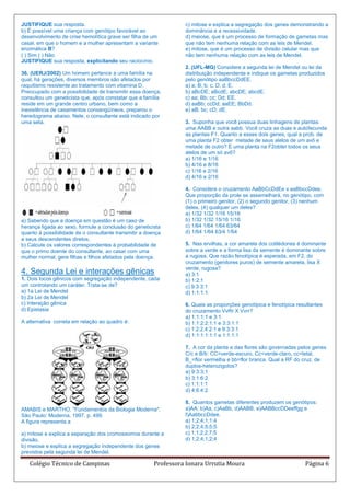 JUSTIFIQUE sua resposta.                                          c) mitose e explica a segregação dos genes demonstrando a
b) É possível uma criança com genótipo favorável ao               dominância e a recessividade.
desenvolvimento de crise hemolítica grave ser filha de um         d) meiose, que é um processo de formação de gametas mas
casal, em que o homem e a mulher apresentam a variante            que não tem nenhuma relação com as leis de Mendel.
enzimática B?                                                     e) mitose, que é um processo de divisão celular mas que
( ) Sim ( ) Não                                                   não tem nenhuma relação com as leis de Mendel.
JUSTIFIQUE sua resposta, explicitando seu raciocínio.
                                                                  2. (UFL-MG) Considere a segunda lei de Mendel ou lei da
36. (UERJ/2002) Um homem pertence a uma família na                distribuição independente e indique os gametas produzidos
qual, há gerações, diversos membros são afetados por              pelo genótipo aaBbccDdEE.
raquitismo resistente ao tratamento com vitamina D.               a) a; B; b; c; D; d; E.
Preocupado com a possibilidade de transmitir essa doença,         b) aBcDE; aBcdE; abcDE; abcdE.
consultou um geneticista que, após constatar que a família        c) aa; Bb; cc; Dd; EE.
reside em um grande centro urbano, bem como a                     d) aaBb; ccDd; aaEE; BbDd.
inexistência de casamentos consangüíneos, preparou o              e) aB; bc; cD; dE.
heredograma abaixo. Nele, o consultante está indicado por
uma seta.                                                         3. Suponha que você possua duas linhagens de plantas:
                                                                  uma AABB e outra aabb. Você cruza as duas e autofecunda
                                                                  as plantas F1. Quanto a esses dois genes, qual a prob. de
                                                                  uma planta F2 obter metade de seus alelos de um avô e
                                                                  metade de outro? E uma planta na F2obter todos os seus
                                                                  alelos de um só avô?
                                                                  a) 1/16 e 1/16
                                                                  b) 4/16 e 8/16
                                                                  c) 1/16 e 2/16
                                                                  d) 4/16 e 2/16

                                                                  4. Considere o cruzamento AaBbCcDdEe x aaBbccDdee.
                                                                  Que proporção da prole se assemelhará, no genótipo, com
                                                                  (1) o primeiro genitor, (2) o segundo genitor, (3) nenhum
                                                                  deles, (4) qualquer um deles?
                                                                  a) 1/32 1/32 1/16 15/16
a) Sabendo que a doença em questão é um caso de                   b) 1/32 1/32 15/16 1/16
herança ligada ao sexo, formule a conclusão do geneticista        c) 1/64 1/64 1/64 63/64
quanto à possibilidade de o consultante transmitir a doença       d) 1/64 1/64 63/4 1/64
a seus descendentes diretos.
b) Calcule os valores correspondentes à probabilidade de          5. Nas ervilhas, a cor amarela dos cotilédones é dominante
que o primo doente do consultante, ao casar com uma               sobre a verde e a forma lisa da semente é dominante sobre
mulher normal, gere filhas e filhos afetados pela doença.         a rugosa. Que razão fenotípica é esperada, em F2, do
                                                                  cruzamento (genitores puros) de semente amarela, lisa X
                                                                  verde, rugosa?
4. Segunda Lei e interações gênicas                               a) 3:1
1. Dois locos gênicos com segregação independente, cada           b) 1:2:1
um controlando um caráter. Trata-se de?                           c) 9:3:3:1
a) 1a Lei de Mendel                                               d) 1:1:1:1
b) 2a Lei de Mendel
c) Interação gênica                                               6. Quais as proporções genotípica e fenotípica resultantes
d) Epistasia                                                      do cruzamento VvRr X Vvrr?
                                                                  a) 1:1:1:1 e 3:1
A alternativa correta em relação ao quadro é:                     b) 1:1:2:2:1:1 e 3:3:1:1
                                                                  c) 1:2:2:4:2:1 e 9:3:3:1
                                                                  d) 1:1:1:1:1:1 e 1:1:1:1

                                                                  7. A cor da planta e das flores são governadas pelos genes
                                                                  C/c e B/b: CC=verde-escuro, Cc=verde-claro, cc=letal,
                                                                  B_=flor vermelha e bb=flor branca. Qual a RF do cruz. de
                                                                  duplos-heterozigotos?
                                                                  a) 9:3:3:1
                                                                  b) 3:1:6:2
                                                                  c) 1:1:1:1
                                                                  d) 4:6:4:2

                                                                  8. Quantos gametas diferentes produzem os genótipos:
AMABIS e MARTHO. "Fundamentos da Biologia Moderna".               a)AA, b)Aa, c)AaBb, d)AABB, e)AABBccDDeeffgg e
São Paulo: Moderna, 1997. p. 499.                                 f)AabbccDdee.
A figura representa a                                             a) 1;2;4;1;1;4
                                                                  b) 2;2;4;5;5;5
a) mitose e explica a separação dos cromossomos durante a         c) 1;1;2;2;7;5
divisão.                                                          d) 1;2;4;1;2;4
b) meiose e explica a segregação independente dos genes
previstos pela segunda lei de Mendel.

   Colégio Técnico de Campinas                          Professora Ionara Urrutia Moura                             Página 6
 