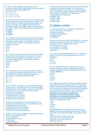 9. Aponte a RG esperada na descendência: a) do                    17. Numa planta a cor púrpura das flores pode ser produzida
cruzamento AaBbCCDD x AabbCCdd, b)da autofecundação               por alelos dominantes de qualquer um de dois pares
de indivíduos de genótipo AaBBCCDD.                               diferentes de genes (A_bb e aaB_). A_B_ produz pétalas
a) 9:3:3:1 e 1:2:1                                                azuis, e aabb produz pétalas escarlates. Qual o genótipo
b) 1:1:1:1 e 1:2:1                                                dos genitores no cruzamento: azul xescarlate =>
c) 1:1:2:2:1:1 e 1:2:1                                            1/4azul:2/4púrpura:1/4escarlate?
d) 1:1:2:2:1:1 e 1:1:2:1:1                                        a) AABB e aabb
                                                                  b) AAbb e aaBB
10. No milho, três alelos dominantes, A, B, R, precisam estar     c) AaBb e aabb
presentes para que se produzam sementes coloridas. Uma            d) Aabb e aaBb
planta colorida X é cruzada com três plantas de teste com
genótipo conhecido. Com aabbRR, obtêm-se 50% de
sementes coloridas. Com aaBBrr, obtêm-se 25% coloridas.
                                                                  5. Linkage e mapas
Com Aabbrr, obtêm-se 50% coloridas.Qual o genótipo de X?
                                                                  1. A existência de dois ou mais genes, localizados no
a) AaBBRr
                                                                  mesmo cromossomo, diz respeito a:
b) AaBbRr
                                                                  a) Interação epistática
c) AABbRr
                                                                  b) Interação não-epistática
d) AaBbRR
                                                                  c) Ligação gênica
11. A audição normal depende da presença de pelo menos            d) Pleiotropia
um alelo dominante de cada um dos genes D e E. Se você
                                                                  2. Para que um indivíduo duplo heterozigotoCIS, com genes
examinasse a prole coletiva de um grande número de
                                                                  ligados, em relação aos genes (A/a) e (B/b), produza um
casamentos DdEe X DdEe, que proporção fenotípica
                                                                  gameta do tipo Ab, é necessário que ocorra:
esperaria encontrar?
                                                                  a) Crossing-over na mitose
a) 15:1
                                                                  b) Crossing-over na meioseI
b) 9:6:1
                                                                  c) Crossing-over na meioseII
c) 3:1
                                                                  d) Mutação
d) 9:7
                                                                  3. Um indivíduo duplo-heterozigoto trans , em relação aos
12. A visão normal, hipoteticamente, depende da presença
                                                                  genes (D/d) e (E/e) produzirá gametas do tipo DE com
de pelo menos um dominante dos genes A e B. Se você
                                                                  freqüência:
examinasse a prole coletiva de um grande número de
                                                                  a) 0.25
casamentos AaBb X AaBb, que proporção fenotípica
                                                                  b) 0.5
esperaria encontrar?
                                                                  c) > 0.25
a) 15:1
                                                                  d) < 0.25
b) 9:6:1
c) 3:1
                                                                  4. (F.C.Chagas-SP) Os gens a e b encontram-se num
d) 9:7
                                                                  mesmo cromossoma, sendo a distância entre eles de 17
                                                                  unidades. A frequência de gametas AB formados por um
13. Considerando um caso de interação gênica epistática,
                                                                  indivíduo AB/ab éde:
um cruzamento de duplos-heterozigotos produziu, na F2, a
                                                                  a) 8,5%
seguinte RF 9:6:1. Quantos genótipos diferentes são
                                                                  b) 17%
produzidos em cada classe fenotípica da F2?
                                                                  c) 34%
a) 1 : 1 : 1
                                                                  d) 41,5%
b) 1 : 4 : 4
                                                                  e) 83%
c) 9 : 6 : 1
d) 4 : 4 : 1
                                                                  5. No milho grão colorido I ‚dominante sobre grão incolori e
                                                                  grão liso R‚ dominante sobre grão rugoso r. Os dois pares
14. Em cachorro, o genótipo C_ produz pêlos pigmentados,
                                                                  de genes estão em linkage.Plantas desementecoloridalisa
ao passo que cc origina pêlos brancos. Outro par de alelos
                                                                  foram cruzadas com plantas de sementesincoloresrugosas.A
(B/b) determina a cor da pelagem, assim C_B_ são pretos e
                                                                  F1, toda de sementes coloridas e lisas, foi retrocruzada
C_bb são marrons. No cruzamento de dois animais
                                                                  complantas de semente incolor e rugosa produzindo:
CcBb,qual a RF esperada?
                                                                  285 plantas com sementes coloridas lisas
a) 9pretos:3brancos:4marrons
                                                                  10 plantas com sementes coloridas rugosas
b) 9pretos:6brancos:1marrons
                                                                  297 plantas com sementes incolores rugosas
c) 9pretos:1brancos:6marrons
                                                                  8 plantas com sementes incolores lisas
d) 9pretos:4brancos:3marrons
                                                                  A taxa de crossing entre I e R é:
15. Dois fatores que alteram a relação fenotípica 9:3:3:1         a) 3%
                                                                  b) 6%
esperada da descendência de um duplo-heterozigoto são:
                                                                  c) 48,5%
a) Interação gênica e Pleiotropia
                                                                  d) 0,7%
b) Dominância completa e Interação
                                                                  e) 1,5%
c) Interação gênica e Codominância
                                                                  6. (CESGRANRIO) Consideremos dois pares de genes
d) Dominância completa e Pleiotropia
                                                                  CD/cd durante a meiose.Supondo-se que ocorre crossing
                                                                  entre eles numa freqüência de 16%, os gametas formados
16. Dois ou mais genes interagindo na determinação de um
                                                                  serão:
caráter, é uma característica de:
                                                                  a)25% CD, 25% cd, 25% Cd, 25% cD.
a) 2a Lei de Mendel
                                                                  b)42% CD, 42% cd, 16% Cd, 16% cD.
b) Genes ligados ao sexo
                                                                  c)42% CD, 42% cd, 8% Cd,8% cD.
c) Pleiotropia
                                                                  d)50% CD, 50% cd.
d) Interação gênica

   Colégio Técnico de Campinas                          Professora Ionara Urrutia Moura                             Página 7
 