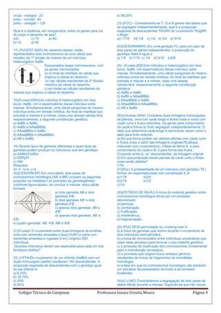 cinza - vestigial - 22                                              e) 56,25%
preto - normal - 24
preto - vestigial – 126                                             23) (FCC) - Considerando-se T, G e R genes não-alelos que
                                                                    se segregam independentemente, qual é a proporção
Qual é a distância, em morganídios, entre os genes para cor         esperada de descendentes TtGGRr do cruzamento TtGgRR
do corpo e tamanho da asa?                                          x ttGgrr:
a)5.        c) 15 .    e) 60..                                      a) I 1/16 b)l 1/8 c) 1/4 d) 3/4 e) 9/16
b) 10       d) 45
                                                                    24)(CESGRANRIO) Em uma geração F2, para um caso de
17) (FUVEST-2005) No desenho abaixo, estão                          dois pares de genes independentes, a proporção do
representados dois cromossomos de uma célula que                    genótipo Aabb é igual a:
resultou da 1ª divisão da meiose de um indivíduo                    a) 1/8 b) 1/16 c) 1/4 d) 3/16 e)3/8
heterozigótico AaBb.
                      Esquematize esses cromossomos, com            25) (Fuvest-2005)Um indivíduo é heterozigótico em dois
                      os genes mencionados:                         locos: AaBb. Um espermatócito desse indivíduo sofre
                      a) no final da interfase da célula que        meiose. Simultaneamente, uma célula sangüínea do mesmo
                      originou a célula do desenho.                 indivíduo entra em divisão mitótica. Ao final da interfase que
                       b) nas células resultantes da 2ª divisão     precede a meiose e a mitose, cada uma dessas
                      meiótica da célula do desenho.                células terá, respectivamente, a seguinte constituição
                      c) em todas as células resultantes da         genética:
meiose que originou a célula do desenho.                            a) AaBb e AaBb.
                                                                    b) AaBb e AAaaBBbb.
18)(Fuvest-2005)Um indivíduo é heterozigótico em dois               c) AAaaBBbb e AaBb.
locos: AaBb. Um e espermatócito desse indivíduo sofre               d) AAaaBBbb e AAaaBBbb.
meiose. Simultaneamente, uma célula sangüínea do mesmo              e) AB e AaBb.
indivíduo entra em divisão mitótica. Ao final da interfase que
precede a meiose e a mitose, cada uma dessas células terá,          26)(Unicamp-2004) Considere duas linhagens homozigotas
respectivamente, a seguinte constituição genética:                  de plantas, uma com caule longo e frutos ovais e outra com
a) AaBb e AaBb.                                                     caule curto e frutos redondos. Os genes para comprimento
b) AaBb e AAaaBBbb.                                                 do caule e forma do fruto segregam independentemente. O
c) AAaaBBbb e AaBb.                                                 alelo que determina caule longo é dominante, assim como o
d) AAaaBBbb e AAaaBBbb.                                             alelo para fruto redondo.
e) AB e AaBb.                                                       a) De que forma podem ser obtidas plantas com caule curto
                                                                    e frutos ovais a partir das linhagens originais?Explique
19) Quanto tipos de gametas diferentes e quais tipos de             indicando o(s) cruzamento(s). Utilize as letras A, a para
gametas podem produzir os indivíduos que tem genótipo:              comprimento do caule e B, b para forma dos frutos.
a) AABbCCddEe                                                       Cruzando entre si os descendentes da linhagem original
b) DDPpFf                                                           b) Em que proporção essas plantas de caule curto e frutos
c) Hhli                                                             ovais serão obtidas?
Resposta                                                            1/16
A= 4 b=4 c=4                                                        27)(Puc) A probabilidade de um individuo com genótipo TtLi
20)(CESCEM-SP) Em uma célula, dois pares de                         formar um espermatozóide com constituição tL é:
cromossomos homólogos (AA' e BB') ocupam as seguintes               a)1/16             d)3/4
posições na metáfase I do processo da gametogênese,                 b)3/16             e)1/2
conforme figura abaixo. Ao concluir a meiose, essa célula           c)1/4
formará:
                            a) dois gametas AB e dois               28)(ESTÃCIO DE SÃ-RJ) A troca do material genético entre
                            gametas A'B.                            cromossomos homólogos dá-se por um processo
                            b) dois gametas AB' e dois              denominado:
                            gametas A'B.                            a) permuta.
                            c) apenas dois gametas: AB e            b) combinação.
                            A'B'.                                   c) frutificação.
                            d) apenas dois gametas: AB' e           d) interferência.
A'B.                                                                e) fragmentação.
e) quatro gametas: AB, A'B, AB' e A'B'.
                                                                    29) (PUC-SP)A permutação ou crossing-over é:
21)(Fuvest) O cruzamento entre duas linhagens de ervilhas,          a) a troca de gametas que ocorre durante o cruzamento de
uma com sementes amarelas e lisas (VvRr) e outra com                dois indivíduos hermafroditos.
sementes amarelas e rugosas (Vvrr), originou 800                    b) a troca de micronúcleos entre indivíduos unicelulares que
indivíduos.                                                         usam esse processo para renovar o seu material genético.
 Quantos indivíduos devem ser esperados para cada um dos            c) o processo de duplicação dos cromossomos, fundamental
fenótipos obtidos?                                                  para a manutenção da espécie.
                                                                    d) o processo que origina novos arranjos gênicos,
22) (UFPA)Do cruzamento de um diíbrido (AaBbl) com um               resultantes de trocas de fragmentos de cromátides
duplo homozigoto (aabbl) resultaram 160 descendentes. A             homólogas.
proporção esperada de descendentes com o genótipo igual             e) a fase em que os cromossomos homólogos vão sofrendo
ao pai diíbrido é:                                                  um processo de pareamento de modo a se tornarem
a) 6,25%                                                            bivalentes.
b) 18,75%
c) 25%                                                              30)(U.U.MG) Consideremos a segregação de dois pares de
d) 50%                                                              alelos AB/ab durante a meiose. Supondo-se que não houve

   Colégio Técnico de Campinas                            Professora Ionara Urrutia Moura                               Página 9
 