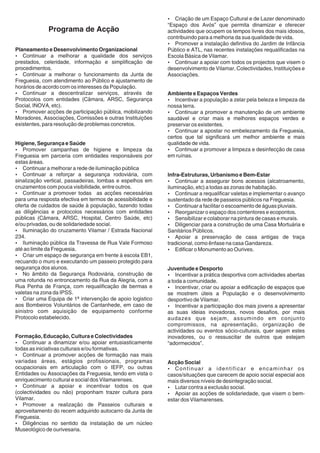 ? de um Espaço Cultural e de Lazer denominado
                                                              Criação
                                                           “Espaço dos Avós” que permita dinamizar e oferecer
               Programa de Acção                           actividades que ocupem os tempos livres dos mais idosos,
                                                           contribuindo para a melhoria da sua qualidade de vida.
                                                           ?  Promover a instalação definitiva do Jardim de Infância
Planeamento e Desenvolvimento Organizacional               Público e ATL, nas recentes instalações requalificadas na
Continuar a melhorar a qualidade dos serviços
?                                                          Escola Básica de Vilamar.
prestados, celeridade, informação e simplificação de       ?  Continuar a apoiar com todos os projectos que visem o
procedimentos.                                             desenvolvimento de Vilamar, Colectividades, Instituições e
?  Continuar a melhorar o funcionamento da Junta de        Associações.
Freguesia, com atendimento ao Público e ajustamento de
horários de acordo com os interesses da População.
?  Continuar a descentralizar serviços, através de         Ambiente e Espaços Verdes
Protocolos com entidades (Câmara, ARSC, Segurança          ?  Incentivar a população a zelar pela beleza e limpeza da
Social, INOVA, etc).                                       nossa terra.
?  Promover acções de participação pública, mobilizando    ?  Continuar a promover a manutenção de um ambiente
Moradores, Associações, Comissões e outras Instituições    saudável e criar mais e melhores espaços verdes e
existentes, para resolução de problemas concretos.         preservar os existentes.
                                                           ?  Continuar a apostar no embelezamento da Freguesia,
                                                           certos que tal significará um melhor ambiente e mais
Higiene, Segurança e Saúde                                 qualidade de vida.
Promover campanhas de higiene e limpeza da
?                                                          ?  Continuar a promover a limpeza e desinfecção de casa
Freguesia em parceria com entidades responsáveis por       em ruínas.
estas áreas.
? a melhorar a rede de iluminação pública
   Continuar
?  Continuar a reforçar a segurança rodoviária, com        Infra-Estruturas, Urbanismo e Bem-Estar
sinalização vertical, passadeiras, lombas e espelhos em    ?  Continuar a assegurar bons acessos (alcatroamento,
cruzamentos com pouca visibilidade, entre outros.          iluminação, etc) a todas as zonas de habitação.
?  Continuar a promover todas as acções necessárias        ?  Continuar a requalificar valetas e implementar o avanço
para uma resposta efectiva em termos de acessibilidade e   sustentado da rede de passeios públicos na Freguesia.
oferta de cuidados de saúde à população, fazendo todas     ? a facilitar o escoamento de águas pluviais.
                                                              Continuar
as diligências e protocolos necessários com entidades      ?  Reorganizar o espaço dos contentores e ecopontos.
públicas (Câmara, ARSC, Hospital, Centro Saúde, etc)       ?  Sensibilizar e colaborar na pintura de casas e murais.
e/ou privadas, ou de solidariedade social.                 ?  Diligenciar para a construção de uma Casa Mortuária e
?  Iluminação do cruzamento Vilamar / Estrada Nacional     Sanitários Públicos.
234.                                                       ? a preservação de casa antigas de traça
                                                              Apoiar
?  Iluminação pública da Travessa de Rua Vale Formoso      tradicional, como ênfase na casa Gandareza.
até ao limite da Freguesia.                                ? o Monumento ao Ourives.
                                                              Edificar
? espaço de segurança em frente à escola EB1,
   Criar um
recuando o muro e executando um passeio protegido para
segurança dos alunos.                                      Juventude e Desporto
?  No âmbito da Segurança Rodoviária, construção de        ?   Incentivar a prática desportiva com actividades abertas
uma rotunda no entroncamento da Rua da Alegria, com a      a toda a comunidade.
Rua Penha de França, com requalificação de bermas e        ?   Incentivar, criar ou apoiar a edificação de espaços que
valetas na zona da IPSS.                                   se mostrem úteis a População e o desenvolvimento
?  Criar uma Equipa de 1ª intervenção de apoio logistico   desportivo de Vilamar.
aos Bombeiros Voluntários de Cantanhede, em caso de        ?   Incentivar a participação dos mais jovens a apresentar
sinistro com aquisição de equipamento conforme             as suas ideias inovadoras, novos desafios, por mais
Protocolo estabelecido.                                    audazes que sejam, assumindo em conjunto
                                                           compromissos, na apresentação, organização de
                                                           actividades ou eventos sócio-culturais, quer sejam estes
Formação, Educação, Cultura e Colectividades               inovadores, ou o ressuscitar de outros que estejam
Continuar a dinamizar e/ou apoiar entusiasticamente
?                                                          “adormecidos”.
todas as iniciativas culturais e/ou formativas.
Continuar a promover acções de formação nas mais
?
variadas áreas, estágios profissionais, programas          Acção Social
ocupacionais em articulação com o IEFP, ou outras          ? uar a identificar e encaminhar os
                                                              Contin
Entidades ou Associações da Freguesia, tendo em vista o    casos/situações que carecem de apoio social especial aos
enriquecimento cultural e social dos Vilamarenses.         mais diversos níveis de desintegração social.
?   Continuar a apoiar e incentivar todos os que           ?  Lutar contra a exclusão social.
(colectividades ou não) proponham trazer cultura para      ?as acções de solidariedade, que visem o bem-
                                                              Apoiar
Vilamar.                                                   estar dos Vilamarenses.
?  Promover a realização de Passeios culturais e
aproveitamento do recem adquirido autocarro da Junta de
Freguesia.
?  Diligências no sentido da instalação de um núcleo
Museológico de ourivesaria.
 