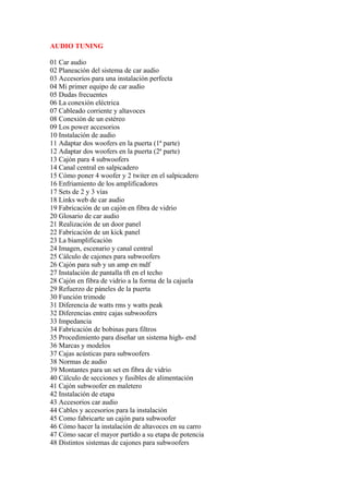AUDIO TUNING

01 Car audio
02 Planeación del sistema de car audio
03 Accesorios para una instalación perfecta
04 Mi primer equipo de car audio
05 Dudas frecuentes
06 La conexión eléctrica
07 Cableado corriente y altavoces
08 Conexión de un estéreo
09 Los power accesorios
10 Instalación de audio
11 Adaptar dos woofers en la puerta (1ª parte)
12 Adaptar dos woofers en la puerta (2ª parte)
13 Cajón para 4 subwoofers
14 Canal central en salpicadero
15 Cómo poner 4 woofer y 2 twiter en el salpicadero
16 Enfriamiento de los amplificadores
17 Sets de 2 y 3 vías
18 Links web de car audio
19 Fabricación de un cajón en fibra de vidrio
20 Glosario de car audio
21 Realización de un door panel
22 Fabricación de un kick panel
23 La biamplificación
24 Imagen, escenario y canal central
25 Cálculo de cajones para subwoofers
26 Cajón para sub y un amp en mdf
27 Instalación de pantalla tft en el techo
28 Cajón en fibra de vidrio a la forma de la cajuela
29 Refuerzo de páneles de la puerta
30 Función trimode
31 Diferencia de watts rms y watts peak
32 Diferencias entre cajas subwoofers
33 Impedancia
34 Fabricación de bobinas para filtros
35 Procedimiento para diseñar un sistema high- end
36 Marcas y modelos
37 Cajas acústicas para subwoofers
38 Normas de audio
39 Montantes para un set en fibra de vidrio
40 Cálculo de secciones y fusibles de alimentación
41 Cajón subwoofer en maletero
42 Instalación de etapa
43 Accesorios car audio
44 Cables y accesorios para la instalación
45 Como fabricarte un cajón para subwoofer
46 Cómo hacer la instalación de altavoces en su carro
47 Cómo sacar el mayor partido a su etapa de potencia
48 Distintos sistemas de cajones para subwoofers
 