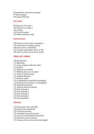 96 Instalación neón dentro de panel
97 Ojos de angel
98 Cajuela Flip Flop

ESCAPES

99 Fuego por el escape 1
100 Fuego en tu escape 2
101 Escapes
102 Guía del escape
103 Doble salida de escape

ESENCIALES

104 Presión y lectura de tus neumáticos
105 Cómo hacer un rodaje correcto
106 Gasta menos combustible
107 Consejos que pueden salvar tu vida
108 Abrir tu coche con las llaves dentro

FIBRA DE VIDRIO

109 Introducción
110 Materiales
111 Cómo trabajar la fibra de vidrio
112 Enfibrar
113 Fabricación de bafles
114 Moldura para un 3 un medio
115 Alisar el portón trasero
116 Añadido delantero
117 Realizar copias
118 Acoplamiento de parrilla al paragolpes
119 Colocación de anclajes a un paragolpes
120 Tapizado de paneles
121 Cajón de fibra en maletero
122 Guía ilustrada 1
123 Guía ilustrada 2
124 Guía ilustrada 3
125 Guía ilustrada 4
126 Guía ilustrada 5

MOTOR

127 Cómo ganar más velocidad
128 Motores de competición
129 Trucaje de motores
130 Ahorrador de gasolina casero
131 Curso de electricidad del automóvil
132 Diferencias de los motores
133 Sistemas de inyección electrónica digital
 