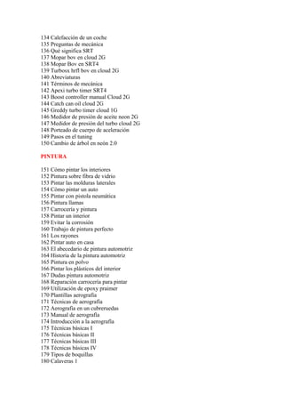 134 Calefacción de un coche
135 Preguntas de mecánica
136 Qué significa SRT
137 Mopar bov en cloud 2G
138 Mopar Bov en SRT4
139 Turbosx hrfl bov en cloud 2G
140 Abreviaturas
141 Términos de mecánica
142 Apexi turbo timer SRT4
143 Boost controller manual Cloud 2G
144 Catch can oil cloud 2G
145 Greddy turbo timer cloud 1G
146 Medidor de presión de aceite neon 2G
147 Medidor de presión del turbo cloud 2G
148 Porteado de cuerpo de aceleración
149 Pasos en el tuning
150 Cambio de árbol en neón 2.0

PINTURA

151 Cómo pintar los interiores
152 Pintura sobre fibra de vidrio
153 Pintar las molduras laterales
154 Cómo pintar un auto
155 Pintar con pistola neumática
156 Pintura llamas
157 Carrocería y pintura
158 Pintar un interior
159 Evitar la corrosión
160 Trabajo de pintura perfecto
161 Los rayones
162 Pintar auto en casa
163 El abecedario de pintura automotriz
164 Historia de la pintura automotriz
165 Pintura en polvo
166 Pintar los plásticos del interior
167 Dudas pintura automotriz
168 Reparación carrocería para pintar
169 Utilización de epoxy praimer
170 Plantillas aerografía
171 Técnicas de aerografía
172 Aerografía en un cubreruedas
173 Manual de aerografía
174 Introducción a la aerografía
175 Técnicas básicas I
176 Técnicas básicas II
177 Técnicas básicas III
178 Técnicas básicas IV
179 Tipos de boquillas
180 Calaveras 1
 
