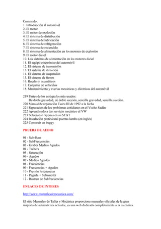 Contenido:
1. Introducción al automóvil
2. El motor
3. El motor de explosión
4. El sistema de distribución
5. El sistema de lubricación
6. El sistema de refrigeración
7. El sistema de encendido
8. El sistema de alimentación en los motores de explosión
9. El motor diesel
10. Los sistemas de alimentación en los motores diesel
11. El equipo electrónico del automóvil
12. El sistema de transmisión
13. El sistema de dirección
14. El sistema de suspensión
15. El sistema de frenos
16. Ruedas y neumáticos
17. Conjunto de vehículos
18. Mantenimiento y averías mecánicas y eléctricas del automóvil

219 Partes de los aerógrafos más usados:
    De doble gravedad, de doble succión, sencilla gravedad, sencilla succión.
220 Manual de reparación Tsuru III de 1992 a la fecha
221 Reparación de los problemas cotidianos en el Vocho Sedán
222 Aprendiendo a dar servicio mecánico al VW
223 Solucionar rayones en su SEAT
224 Instalación profesional puertas lambo (en inglés)
225 Construir un buggy

PRUEBA DE AUDIO

01 - Sub-Bass
02 - SubFrecuencias
03 - Grabes Medios Agudos
04 - Twiters
05 - Saturación
06 - Agudos
07 - Medios Agudos
08 - Frecuencias
09 - Frecuencias + Agudos
10 - Presión Frecuencias
11 - Pegada + Subwoofer
12 - Rastreo de Subfrecuencias

ENLACES DE INTERES

http://www.manualesdemecanica.com/

El sitio Manuales de Taller y Mecánica proporciona manuales oficiales de la gran
mayoría de automóviles actuales, es una web dedicada completamente a la mecánica.
 