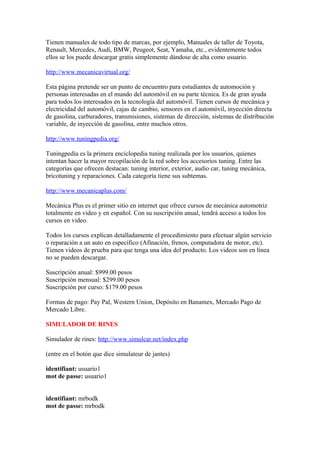 Tienen manuales de todo tipo de marcas, por ejemplo, Manuales de taller de Toyota,
Renault, Mercedes, Audi, BMW, Peugeot, Seat, Yamaha, etc., evidentemente todos
ellos se los puede descargar gratis simplemente dándose de alta como usuario.

http://www.mecanicavirtual.org/

Esta página pretende ser un punto de encuentro para estudiantes de automoción y
personas interesadas en el mundo del automóvil en su parte técnica. Es de gran ayuda
para todos los interesados en la tecnología del automóvil. Tienen cursos de mecánica y
electricidad del automóvil, cajas de cambio, sensores en el automóvil, inyección directa
de gasolina, carburadores, transmisiones, sistemas de dirección, sistemas de distribución
variable, de inyección de gasolina, entre muchos otros.

http://www.tuningpedia.org/

Tuningpedia es la primera enciclopedia tuning realizada por los usuarios, quienes
intentan hacer la mayor recopilación de la red sobre los accesorios tuning. Entre las
categorías que ofrecen destacan: tuning interior, exterior, audio car, tuning mecánica,
bricotuning y reparaciones. Cada categoría tiene sus subtemas.

http://www.mecanicaplus.com/

Mecánica Plus es el primer sitio en internet que ofrece cursos de mecánica automotriz
totalmente en video y en español. Con su suscripción anual, tendrá acceso a todos los
cursos en video.

Todos los cursos explican detalladamente el procedimiento para efectuar algún servicio
o reparación a un auto en específico (Afinación, frenos, computadora de motor, etc).
Tienen videos de prueba para que tenga una idea del producto. Los videos son en línea
no se pueden descargar.

Suscripción anual: $999.00 pesos
Suscripción mensual: $299.00 pesos
Suscripción por curso: $179.00 pesos

Formas de pago: Pay Pal, Western Union, Depósito en Banamex, Mercado Pago de
Mercado Libre.

SIMULADOR DE RINES

Simulador de rines: http://www.simulcar.net/index.php

(entre en el botón que dice simulateur de jantes)

identifiant: usuario1
mot de passe: usuario1


identifiant: mrbodk
mot de passe: mrbodk
 