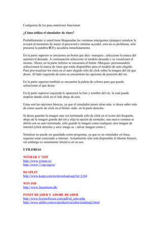 Cualquiera de los pass anteriores funcionan

¿Cómo utilizo el simulador de rines?

Probablemente si usted tiene bloqueadas las ventanas emergentes (popups) simulcar le
avisará al momento de meter el password e intentar acceder, esto no es problema, sólo
presione la palabra ICI y accedera inmediatamente.

En la parte superior se encuentra un botón que dice -marques-, seleccione la marca del
automovil deseado. A continuación seleccione el modelo deseado y se visualizará el
mismo. Ahora, en la parte inferior se encuentra el botón -Marques- presionandolo
seleccionará la marca de rines que están disponibles para el modelo de auto elegido.
Para previsualizar los rines en el auto elegido sólo de click sobre la imagen del rin que
desee. Al lado izquierdo de estos se encuentran las opciones de posición del rin.

En la parte superior también se encuentra la paleta de colores para que pueda
seleecionar el que desee.

En la parte superior izquierda le aparecerá la foto y nombre del rin, la cual puede
ampliar dando click en el link abajo de esta.

Estas son las opciones básicas, ya que el simulador posee otras más, si desea saber más
de cómo usarlo de click en el botón -aide- en la parte derecha.

Si desea guardar la imagen una vez terminada sólo de click en el ícono del disquette,
abajo de la imagen grande del rin y elija la opción de enmedio, una nueva ventana se
abrirá con su auto terminado, sólo guarde la imagen como cualquier otra imagen de
internet (click derecho y save image as - salvar imagen como-).

Simulcar no puede ser guardado como programa, ya que es un simulador en línea,
requiere estar conectado a internet. Actualmente sólo está disponible el idioma francés,
sin embargo es sumamente intuitivo en su uso.

UTILERIAS

WINRAR Y 7ZIP
http://www.winrar.es/
http://www.7-zip.org/es/

HJ SPLIT
http://www.kurpi.com/es/download.asp?id=2164

WIN ISD
http://www.linearteam.dk/

FOXIT READER Y ADOBE READER
http://www.foxitsoftware.com/pdf/rd_intro.php
http://www.adobe.com/es/products/acrobat/readstep2.html
 
