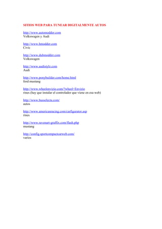 SITIOS WEB PARA TUNEAR DIGITALMENTE AUTOS

http://www.automodder.com
Volkswagen y Audi

http://www.hmodder.com
Civic

http://www.dubmodder.com
Volkswagen

http://www.audistylz.com
Audi

http://www.ponybuilder.com/home.html
ford mustang

http://www.wheelenvizio.com/?wheel=Envizio
rines (hay que instalar el controlador que viene en esa web)

http://www.busselecta.com/
autos

http://www.americanracing.com/carfigurator.asp
rines

http://www.ravenart-graffix.com/flash.php
mustang

http://config.sportcompactcarweb.com/
varios
 