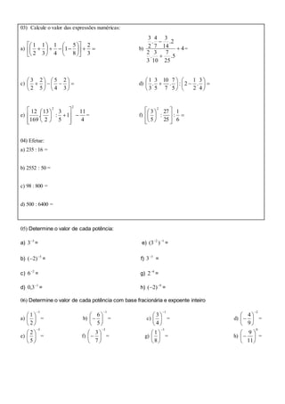 03) Calcule o valor das expressões numéricas:
a) 


















3
2
8
5
1
4
1
3
1
2
1
b) 4
5.
25
7
10
3
.
3
2
2.
14
3
7
4
.
2
3



=
c) 












3
2
4
5
5
2
2
3
d) 












4
3
.
2
1
2:
5
7
.
7
10
5
3
.
3
1
e)
4
11
1
5
3
:
2
13
.
169
12
22















= f) 














6
1
:
25
27
:
5
3
2
04) Efetue:
a) 235 : 16 =
b) 2552 : 50 =
c) 98 : 800 =
d) 500 : 6400 =
05) Determine o valor de cada potência:
a) 3
3
= e) 12
)3( 
=
b) 5
)2( 
 = f) 5
3
=
c) 2
6
= g) 4
2
=
d) 1
3,0 
= h) 9
)2( 
 =
06) Determine o valor de cada potência com base fracionária e expoente inteiro
a)
1
2
1







= b)
1
5
6







 = c)
1
4
3







= d)
2
9
4







 =
e)
5
5
2







= f)
3
7
3







 = g)
3
8
1







= h)
0
11
9






 =
 