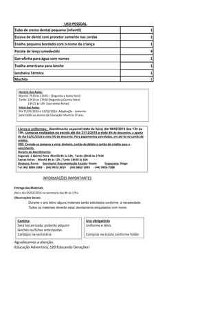 Tubo de creme dental pequeno (infantil) 1
Escova de dente com protetor somente nas cerdas 1
Toalha pequena bordado com o nome da criança 1
Pacote de lenço umedecido 4
Garrafinha para água com nomes 1
Toalha americana para lanche 1
lancheira Térmica 1
Mochila 1
INFORMAÇÕES IMPORTANTES
Entrega dos Materiais:
Até o dia 05/02/2016 na secretaria das 8h às 17hs.
Observações Gerais:
Durante o ano letivo alguns materiais serão solicitados conforme a necessidade
Todos os materiais deverão estar devidamente etiquetados com nome.
Agradecemos a atenção.
Educação Adventista, 120 Educando Gerações!
USO PESSOAL
Horário das Aulas:
Manhã: 7h15 às 11h45 – (Segunda a Sexta-feira)
Tarde: 13h15 às 17h30 (Segunda a Quinta-feira)
13h15 às 16h (nas sextas feiras)
Início das Aulas:
Dia 11/02/2016 e 12/02/2016- Adaptação - somente
para todos os alunos da Educação Infantil e 1º ano.
Cantina
Será terceirizada, poderão adquirir
lanches ou fichas antecipadas.
Cardápio na secretaria.
Livros e uniformes: Atendimento especial (data da feira) dia 18/02/2016 das 13h às
19h, compras realizadas na escola até dia 31/12/2015 a vista 8% de descontos, a apartir
do dia 01/01/2016 a vista 5% de desconto. Para pagamentos parcelados, em até 6x no cartão de
crédito.
OBS: Conside-se compras a vista: dinheiro, cartão de débito e cartão de crédito para o
vencimento.
Horario de Atendimento:
Segunda à Quinta-feira -Manhã 8h às 12h , Tarde 13h30 às 17h30
Sextas-feiras - Manhã 8h às 12h , Tarde 13h30 às 16h
Diretora: Áurea Secretaria :Documentação Escolar: Gisele Tesouraria: Diego
Tel (44) 3838-1083 - (44) 9933-3019 - (44) 9862-1993 - (44) 9950-7288
Uso obrigatório
Uniforme e tênis
Compras na escola conforme folder
 