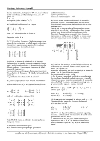 Professor Cristiano Marcell

3) Uma matriz real A é ortogonal se AA = I, onde I indica a    c) determinante nulo.
matriz identidade e A indica a transposta de A. Se 𝐴 =         d) linhas proporcionais.
 1/2 𝑥                                                         e) todos os elementos iguais a zero.
   𝑦     𝑧
é ortogonal. Qual o valor de x2 + y2?                          8) Cláudio anotou suas médias bimestrais de matemática,
                                                               português, ciências e estudos sociais em uma tabela com
4) Considere a igualdade matricial a seguir                    quatro linhas e quatro colunas, formando uma matriz, como
                                                               mostra a figura.
 2 1   1 −1                                                    Sabe-se que as notas de todos os bimestres têm o mesmo
     .      = 𝐼2
 1 1   −1 𝑥                                                    peso, isto é, para calcular a média anual do aluno em cada
                                                               matéria basta fazer a média aritmética de suas médias
onde In é a matriz identidade de ordem n.                      bimestrais. Para gerar uma nova matriz cujos elementos
                                                               representem as médias anuais de Cláudio, na mesma ordem
Determine o valor de x.                                        da matriz apresentada, bastará multiplicar essa matriz por:
5) (UFRJ) Antônio, Bernardo e Cláudio saíram para tomar
chope, de bar em bar, tanto no sábado quanto no domingo.
As matrizes a seguir resumem quantos chopes cada um
consumiu e como a despesa foi dividida:




S refere-se às despesas de sábado e D às de domingo.
Cada elemento aij nos dá o número de chopes que i pagou
para j, sendo Antônio o número 1, Bernardo o número 2 e        9) (UFF) Em uma plantação, as árvores são classificadas de
Cláudio o número 3 (aij representa o elemento da linha i,      acordo com seus tamanhos em três classes: pequena (P),
coluna j de cada matriz).                                      média (M) e grande (G).
Assim, no sábado Antônio pagou 4 chopes que ele próprio        Considere, inicialmente, que havia na plantação p0 árvores da
bebeu, 1 chope de Bernardo e 4 de Cláudio (primeira linha da   classe P, m0 da classe M e g0 da classe G.
matriz S).                                                     Foram cortadas árvores para venda.
a) Quem bebeu mais chope no fim de semana?                     A fim de manter a quantidade total de árvores que havia na
                                                               floresta, foram plantadas k mudas (pertencentes à classe P).
b) Quantos chopes Cláudio ficou devendo para Antônio?          Algum tempo após o replantio, as quantidades de árvores das
                                                               classes P, M e G passaram a ser, respectivamente, p•, m• e
6) Se as matrizes A= (aij) e B= (bij) estão assim definidas:   g•, determinadas segundo a equação matricial:

                                                               Observando-se que p• + m• + g• = p0 + m0 + g0, pode-se
         1, 𝑠𝑒 𝑖 = 𝑗                 1, 𝑠𝑒 𝑖 + 𝑗 = 4           afirmar que k é igual a:
𝑎 𝑖𝑗 =                      𝑏 𝑖𝑗 =
         0, 𝑠𝑒 𝑖 ≠ 𝑗                 0, 𝑠𝑒 𝑖 + 𝑗 ≠ 4
                                                               a) 5% de g0       b) 10% de g0      c) 15% de g0
onde i≤1 e j≤3, então a matriz A + B é:                        d) 20% de g0      e) 25% de g0

                                                               10) Seja aij uma matriz quadrada de ordem n, onde aij = i + j.
                                                               Nessas condições, a soma dos elementos da diagonal
                                                               principal desta matriz é

                                                               a) n2             b) 2n + 2n2                c) 2n + n2
                                                               d) n2 + n         e) n + 2n2

                                                               11) (UFF) Um dispositivo eletrônico, usado em segurança,
                                                               modifica a senha escolhida por um usuário, de acordo com o
                                                               procedimento descrito abaixo.
                                                               A senha escolhida S1S2S3S4 deve conter quatro dígitos,
7) (UFF) Toda matriz de ordem 2 x 2, que é igual a sua         representados por S1 ,S2 ,S3 e S4. Esses dígitos são, então,
transposta, possui:                                            transformados nos dígitos M1 ,M2 , M3 e M4, da seguinte
                                                               forma:
a) pelo menos dois elementos iguais.
b) os elementos da diagonal principal iguais a zero.


              Aqueles que não fazem nada estão sempre dispostos a criticar os que fazem algo (Oscar Wilde)
 