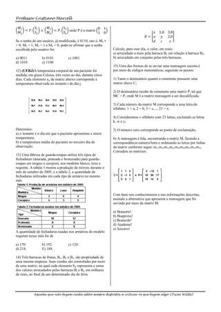 Professor Cristiano Marcell

  𝑀1      𝑆          𝑀3      𝑆                   0 1
     = 𝑃. 1      𝑒      = 𝑃. 3 onde P é a matriz                                       𝑥     1,8 3,0
  𝑀2      𝑆2         𝑀4      𝑆4                  1 0
                                                                                    𝐵= 𝑎       𝑦 2,0
Se a senha de um usuário, já modificada, é 0110, isto é, M1•                           𝑑      𝑐   𝑧
= 0, M2 = 1, M3 = 1 e M4 = 0, pode-se afirmar que a senha
escolhida pelo usuário foi:                                    Calcule, para esse dia, o valor, em reais:
                                                               a) arrecadado a mais pela barraca B3 em relação à barraca B2;
a) 0011          b) 0101           c) 1001                     b) arrecadado em conjunto pelas três barracas.
d) 1010          e) 1100
                                                               15) Uma das formas de se enviar uma mensagem secreta é
12) (UERJ)A temperatura corporal de um paciente foi            por meio de códigos matemáticos, seguindo os passos:
medida, em graus Celsius, três vezes ao dia, durante cinco
dias. Cada elemento aij da matriz abaixo corresponde à         1) Tanto o destinatário quanto o remetente possuem uma
temperatura observada no instante i do dia j.                  matriz chave C;

                                                               2) O destinatário recebe do remetente uma matriz P, tal que
                                                               MC = P, onde M é a matriz mensagem a ser decodificada;

                                                               3) Cada número da matriz M corresponde a uma letra do
                                                               alfabeto: 1 = a, 2 = b, 3 = c,..., 23 = z;

                                                               4) Consideremos o alfabeto com 23 letras, excluindo as letras
                                                               k, w e y;

Determine:                                                     5) O número zero corresponde ao ponto de exclamação;
a) o instante e o dia em que o paciente apresentou a maior
temperatura;                                                   6) A mensagem é lida, encontrando a matriz M, fazendo a
b) a temperatura média do paciente no terceiro dia de          correspondência número/letra e ordenando as letras por linhas
observação.                                                    da matriz conforme segue: m11m12m13m21m22m23m31m32m33
                                                               Considere as matrizes:
13) Uma fábrica de guarda-roupas utiliza três tipos de
fechaduras (dourada, prateada e bronzeada) para guarda-
roupas em mogno e cerejeira, nos modelos básico, luxo e
requinte. A tabela 1 mostra a produção de móveis durante o
mês de outubro de 2005, e a tabela 2, a quantidade de
fechaduras utilizadas em cada tipo de armário no mesmo
mês.


                                                               Com base nos conhecimentos e nas informações descritas,
                                                               assinale a alternativa que apresenta a mensagem que foi
                                                               enviada por meio da matriz M.

                                                               a) Boasorte!
                                                               b) Boaprova!
                                                               c) Boatarde!
                                                               d) Ajudeme!
                                                               e) Socorro!
A quantidade de fechaduras usadas nos armários do modelo
requinte nesse mês foi de

a) 170.          b) 192.           c) 120.
d) 218.          E) 188.

14) Três barracas de frutas, B1, B2 e B3, são propriedade de
uma mesma empresa. Suas vendas são controladas por meio
de uma matriz, na qual cada elemento bij representa a soma
dos valores arrecadados pelas barracas Bi e Bj, em milhares
de reais, ao final de um determinado dia de feira.




            Aqueles que não fazem nada estão sempre dispostos a criticar os que fazem algo (Oscar Wilde)
 