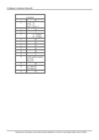 Professor Cristiano Marcell




                      GABARITO
              1                   (d)
              2            1 3
                        𝑎)
                           0 1
                       b) k = 2 ou k = 3
              3                   3/2
              4                    2
              5                a) Cláudio
                               b) 2 chopes
              6                   (d)
              7                   (a)
              8                   (e)
              9                   (a)
              10                  (d)
              11                   ©
              12       a) Na segunda medição
                       do 40 dia.
                       b) 37,3°C.
              13                  (d)
              14       a) 1.200 reais.
                       b) 3.400 reais
              15                  (a)




        Aqueles que não fazem nada estão sempre dispostos a criticar os que fazem algo (Oscar Wilde)
 