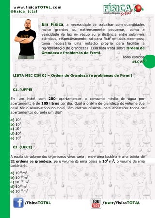 www.fisicaTOTAL.com
@fisica_total



                   Em Física, a necessidade de trabalhar com quantidades
                   muito grandes ou extremamente pequenas, como a
                   velocidade da luz no vácuo ou a distância entre subníveis
                   atômicos, respectivamente, só para ficar em dois exemplos;
                   torna necessária uma notação própria para facilitar a
                   representação de grandezas. Essa lista trata sobre Ordem de
                   Grandeza e Problemas de Fermi.
                                                                   Bons estudos
                                                                        #LQVP
                                                                                1


 LISTA MEC CIN 02 – Ordem de Grandeza (e problemas de Fermi)



 01. (UFPE)

Em um hotel com 200 apartamentos o consumo médio de água por
apartamento é de 100 litros por dia. Qual a ordem de grandeza do volume que
deve ter o reservatório do hotel, em metros cúbicos, para abastecer todos os
apartamentos durante um dia?

a) 101
b) 102
c) 103
d) 104
e) 105

 02. (UFCE)

A escala de volume dos organismos vivos varia , entre uma bactéria e uma baleia, de
21 ordens de grandeza. Se o volume de uma baleia é 102 m3, o volume de uma
bactéria é:

a) 1011m3
b) 10-19m3
c) 101/21m3
d) 1019m3
e) 10-11m3


         /fisicaTOTAL                                   /user/fisicaTOTAL
 