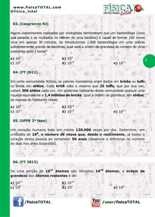 www.fisicaTOTAL.com
@fisica_total


 03. (Cesgranrio RJ)

Alguns experimentos realizados por virologistas demonstram que um bacteriófago (vírus
que parasita e se multiplica no interior de uma bactéria) é capaz de formar 100 novos
vírus em apenas 30 minutos. Se introduzirmos 1.000 bacteriófagos em uma colônia
suficientemente grande de bactérias, qual será a ordem de grandeza do número de vírus
existentes após 2 horas?

a) 107                          b) 108                                                  2
c) 109                          d) 1010                          e) 1011

 04. (FT 2013)

Em certa comunidade fictícia, os valores monetários eram dados em kricks ou tulfs
ou ainda em ehltos. Cada krick valia o mesmo que 25 tulfs, que por sua vez,
valiam 300 ehltos cada um. Um poderoso habitante desta comunidade possuía uma
riqueza equivalente a 1,4 milhões de kricks. Qual a ordem de grandeza, em ehltos,
da riqueza do habitante citado.

a) 109                          b) 1010
c) 1011                         d) 1012                          e) 1013

 05. (UFPE 2ª fase)

Um coração humano bate em média 120.000 vezes por dia. Determine, em
unidades de 108, o número de vezes que, desde o nascimento, já bateu o
coração dessa pessoa ao completar 50 anos (despreze a diferença no número
de dias nos anos bissextos).




 06. (FT 2013)

De uma porção de 1027 átomos são retirados 1019 átomos, a ordem de
grandeza dos átomos restantes é de:

a) 1027                         b) 1019
c) 108                          d) 101                           e) 100



          /fisicaTOTAL                                   /user/fisicaTOTAL
 