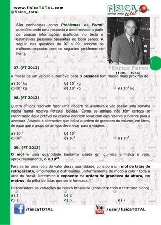 www.fisicaTOTAL.com
@fisica_total


   São conhecidas como Problemas de Fermi*
   questões onde uma resposta é determinada a partir
   de poucas informações explícitas no texto e
   estimativas pessoais baseadas no bom senso. A
   seguir, nas questões de 07 a 09, encontre as
   melhores respostas para os seguintes problemas de
   Fermi.

                                                                                        3
 07. (FT 2013)                                            *Enrico Fermi
                                                               (1901 – 1954)
A massa de um veículo automóvel para 5 pessoas tem massa mais próxima de:

a) 101 kg                       b) 102 kg
c) 103 kg                       d) 104 kg                        e) 105 kg

 08. (FT 2013)

Quatro amigos resolvem fazer uma viagem de aventura e vão passar uma semana
inteira numa reserva florestal isolada. Como os amigos não têm certeza se
encontrarão água potável na reserva decidem levar com eles reserva suficiente para a
aventura. Assinale a alternativa que indica a ordem de grandeza do volume, em litros,
de água que o grupo de amigos deve levar para a viagem.

a) 10-1                         b) 100
c) 102                          c) 103                           e) 104

 09. (FT 2013)
O mol é uma quantidade bastante usada em química e Física e vale,
aproximadamente, 6 x 1023.

Para se ter uma idéia do valor dessa quantidade, considere um mol de latas de
refrigerante, empilhadas e distribuídas uniformemente de modo a cobrir toda a
área do Brasil. Determine o expoente da ordem de grandeza da altura, em
metros, da pilha de latas que seria formada.

Desconsidere as variações no relevo brasileiro (considere todo o território plano)

a) 1                            b) 2
c) 3                            d) 5                             e) 7

          /fisicaTOTAL                                    /user/fisicaTOTAL
 