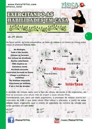 www.fisicaTOTAL.com
@fisica_total




                                                                                        4
 10. (FT 2013)

Na figura vemos, de forma esquemática, as fases da mitose e um trecho da música sobre
mitose do professor Adauto Neto:

          Na Biologia,
    Tudo é tão bonito.
    Células se formam
 Por mitose se dividindo.
     Núcleo interfásico
      DNA duplica-se
      Carioteca some
     Nucléolo esconde
Centríolos formam os fusos
    Chega a prófase e a
        metáfase
   Na Anáfase migração
   Citocinese na telófase
   E eis o fim da divisão.


A duração da mitose varia com o tipo de célula, de tecido e de organismo, ao
final do processo uma célula mãe dá origem a duas células filhas.
Considerando que, para um dado organismo, o processo de mitose ocorra em
intervalos de 12h e que cada célula filha refaça o processo, a partir de uma
célula deste organismo qual a ordem de grandeza do número de células que
serão geradas em um mês?
a) 1017                         b) 1018
c) 1019                         d) 1020                          e) 1021



          /fisicaTOTAL                                    /user/fisicaTOTAL
 