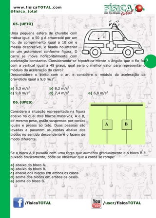 www.fisicaTOTAL.com
@fisica_total


 05. (UFTO)

Uma pequena esfera de chumbo com
massa igual a 50 g é amarrada por um
fio, de comprimento igual a 10 cm e
massa desprezível, e fixada no interior
de um automóvel conforme figura. O
carro se move horizontalmente com
aceleração constante. Considerando-se hipotética-mente o ângulo que o fio faz 3
com a vertical igual a 45 graus, qual seria o melhor valor para representar o
módulo da aceleração do carro?
Desconsidere o atrito com o ar, e considere o módulo da aceleração da
gravidade igual a 9,8 m/s2.

a) 5,3 m/s2           b) 8,2 m/s2
c) 9,8 m/s2           d) 7,4 m/s2             e) 6,8 m/s2

 06. (UFES)

Considere a situação representada na figura
abaixo na qual dois blocos massivos, A e B,
de mesmo peso, estão suspensos por cordas
iguais e presos ao teto. Duas pessoas são
levadas a puxarem as cordas abaixo dos
blocos no sentido descendente e o fazem de
modo diferente.



Se o bloco A é puxado com uma força que aumenta gradualmente e o bloco B é
puxado bruscamente, pode-se observar que a corda se rompe:

a) abaixo do bloco A.
b) abaixo do bloco B.
c) abaixo dos blocos em ambos os casos.
d) acima dos blocos em ambos os casos.
e) acima do bloco B.




        /fisicaTOTAL                                  /user/fisicaTOTAL
 