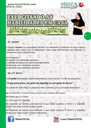 www.fisicaTOTAL.com
@fisica_total




                                                                                     4

 07. (UFPE)

A lotação máxima (ou capacidade indicada) nos elevadores é baseada na carga máxima
suportada pelos cabos que os transportam. Essa carga máxima deve ser estimada no
momento em que o elevador está:

a) em repouso.
b) subindo com velocidade constante.
c) partindo do repouso em movimento ascendente.
d) descendo com velocidade constante.
e) descendo com aceleração constante.

 08. (FT 2013)

Uma pulha (brincadeira, escárnio, zombaria) muito comum é a de se perguntar:

“O que pesa mais, um quilo de algodão ou um quilo de ferro?”

Do ponto de vista físico a resposta mais coerente com a situação proposta é:

a) os dois têm o mesmo peso já que suas massas são iguais.
b) lógico que é o ferro.
c) claro que é o algodão.
d) depende do campo gravitacional a que estão sujeitos o ferro e o algodão
desde que estes campos sejam iguais.
e) depende do campo gravitacional a que estão sujeitos o ferro e o algodão
desde que estes sejam campos diferentes.


        /fisicaTOTAL                                    /user/fisicaTOTAL
 