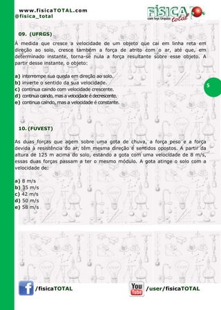 www.fisicaTOTAL.com
@fisica_total


 09. (UFRGS)
À medida que cresce a velocidade de um objeto que cai em linha reta em
direção ao solo, cresce também a força de atrito com o ar, até que, em
determinado instante, torna-se nula a força resultante sobre esse objeto. A
partir desse instante, o objeto:

a) interrompe sua queda em direção ao solo.
b) inverte o sentido da sua velocidade.
                                                                                5
c) continua caindo com velocidade crescente.
d) continua caindo, mas a velocidade é decrescente.
e) continua caindo, mas a velocidade é constante.




 10. (FUVEST)

As duas forças que agem sobre uma gota de chuva, a força peso e a força
devida à resistência do ar, têm mesma direção e sentidos opostos. A partir da
altura de 125 m acima do solo, estando a gota com uma velocidade de 8 m/s,
essas duas forças passam a ter o mesmo módulo. A gota atinge o solo com a
velocidade de:

a) 8 m/s
b) 35 m/s
c) 42 m/s
d) 50 m/s
e) 58 m/s




         /fisicaTOTAL                                 /user/fisicaTOTAL
 