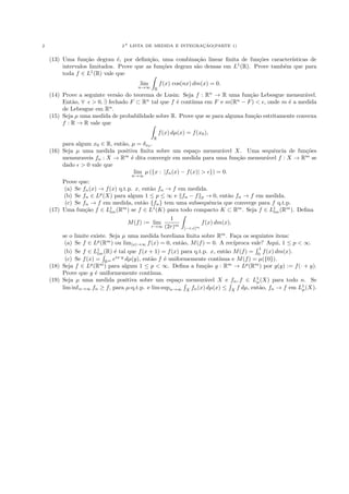 2                                                           ¸˜
                                2A LISTA DE MEDIDA E INTEGRACAO(PARTE 1)


    (13) Uma fun¸˜o degrau ´, por deﬁni¸˜o, uma combina¸˜o linear ﬁnita de fun¸˜es caracter´
                  ca           e          ca                ca                    co         ısticas de
         intervalos limitados. Prove que as fun¸˜es degrau s˜o densas em L1 (R). Prove tamb´m que para
                                               co           a                              e
         toda f ∈ L1 (R) vale que
                                       lim       f (x) cos(nx) dm(x) = 0.
                                      n→∞    R
    (14) Prove a seguinte vers˜o do teorema de Lusin: Seja f : Rn → R uma fun¸˜o Lebesgue mensur´vel.
                              a                                                 ca                   a
         Ent˜o, ∀ > 0, ∃ fechado F ⊂ Rn tal que f ´ cont´
             a                                      e    ınua em F e m(Rn − F ) < , onde m ´ a medida
                                                                                               e
         de Lebesgue em Rn .
    (15) Seja µ uma medida de probabilidade sobre R. Prove que se para alguma fun¸˜o estritamente convexa
                                                                                 ca
         f : R → R vale que
                                                 f (x) dµ(x) = f (x0 ),
                                             R
         para algum x0 ∈ R, ent˜o, µ = δx0 .
                               a
    (16) Seja µ uma medida positiva ﬁnita sobre um espa¸o mensur´vel X. Uma sequˆncia de fun¸˜es
                                                              c         a           e           co
         mensuraveis fn : X → Rm ´ dita convergir em medida para uma fun¸˜o mensur´vel f : X → Rm se
                                   e                                       ca     a
         dado > 0 vale que
                                    lim µ ({x : |fn (x) − f (x)| > }) = 0.
                                   n→∞
         Prove que:
         (a) Se fn (x) → f (x) q.t.p. x, ent˜o fn → f em medida.
                                            a
         (b) Se fn ∈ Lp (X) para algum 1 ≤ p ≤ ∞ e fn − f p → 0, ent˜o fn → f em medida.
                                                                        a
          (c) Se fn → f em medida, ent˜o {fn } tem uma subsequˆncia que converge para f q.t.p.
                                         a                        e
    (17) Uma fun¸˜o f ∈ L1 (Rm ) se f ∈ L1 (K) para todo compacto K ⊂ Rm . Seja f ∈ L1 (Rm ). Deﬁna
                  ca       loc                                                         loc
                                                   1
                                   M (f ) := lim              f (x) dm(x),
                                            r→∞ (2r)m [−r,r]m

         se o limite existe. Seja µ uma medida boreliana ﬁnita sobre Rm . Fa¸a os seguintes itens:
                                                                               c
          (a) Se f ∈ Lp (Rm ) ou lim|x|→∞ f (x) = 0, ent˜o, M (f ) = 0. A rec´
                                                         a                    ıproca vale? Aqui, 1 ≤ p < ∞.
                                                                                        1
          (b) Se f ∈ L1 (R) ´ tal que f (x + 1) = f (x) para q.t.p. x, ent˜o M (f ) = 0 f (x) dm(x).
                       loc     e                                          a
          (c) Se f (x) = Rm eix·y dµ(y), ent˜o f ´ uniformemente cont´
                                            a     e                     ınua e M (f ) = µ({0}).
    (18) Seja f ∈ Lp (Rm ) para algum 1 ≤ p < ∞. Deﬁna a fun¸˜o g : Rm → Lp (Rm ) por g(y) := f (· + y).
                                                                  ca
         Prove que g ´ uniformemente cont´
                      e                     ınua.
    (19) Seja µ uma medida positiva sobre um espa¸o mensur´vel X e fn , f ∈ L1 (X) para todo n. Se
                                                       c          a                    µ
         lim inf n→∞ fn ≥ f, para µ-q.t.p. e lim supn→∞ X fn (x) dµ(x) ≤ X f dµ, ent˜o, fn → f em L1 (X).
                                                                                        a               µ
 