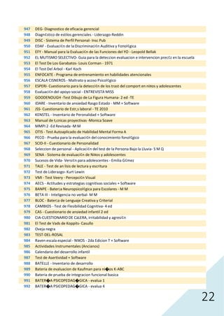 22
947 DEG- Diagnostico de eficacia gerencial
948 Diagn¢stico de estilos gerenciales - Liderazgo-Reddin
949 DISC - Sistema de Perfil Personal- Insc Pub
950 EDAF - Evaluaci¢n de la Discriminaci¢n Auditiva y Fonol¢gica
951 EFY - Manual para la Evaluaci¢n de las Funciones del YO - Leopold Bellak
952 EL MUTISMO SELECTIVO- Guia para la deteccion evaluacion e intervencion prec¢z en la escuela
953 El Test De Los Garabatos- Louis Corman - 1971
954 El Test Del Arbol - Karl Koch
955 ENFOCATE - Programa de entrenamiento en habilidades atencionales
956 ESCALA CISNEROS - Maltrato y acoso Psicol¢gico
957 ESPERI- Cuestionario para la detecci¢n de los trast del comport en ni¤os y adolescentes
958 Evaluaci¢n del apoyo social - ENTREVISTA MISS
959 GOODENOUGH -Test Dibujo de La Figura Humana- 2 ed -TE
960 IDARE - Inventario de ansiedad Rasgo Estado - MM + Software
961 JSS- Cuestionario de Estr‚s laboral - TE 2010
962 KENSTEL - Inventario de Peronalidad + Software
963 Manual de t‚cnicas proyectivas -Monica Soave
964 MMPI 2 -Ed Revisada -M M
965 OTIS - Test Autoaplicado de Habilidad Mental Forma A
966 PECO - Prueba para la evaluaci¢n del conocimiento fonol¢gico
967 SCID-II - Cuestionario de Personalidad
968 Seleccion de personal - Aplicaci¢n del test de la Persona Bajo la Lluvia- S M Q
969 SENA - Sistema de evaluaci¢n de Ni¤os y adolescentes
970 Sucesos de Vida- Versi¢n para adolescentes - Emilia G¢mez
971 TALE - Test de an lisis de lectura y escritura
972 Test de Liderazgo- Kurt Lewin
973 VMI - Test Veery - Percepci¢n Visual
974 AECS - Actitudes y estrategias cognitivas sociales + Software
975 BANPE - Bater¡a Neuropsicol¢gica para Escolares - M M
976 BETA III - Inteligencia no verbal- M M
977 BLOC - Bater¡a de Lenguaje Creativa y Criterial
978 CAMBIOS - Test de Flesibilidad Cognitiva- 4 ed
979 CAS - Cuestionario de ansiedad infantil 2 ed
980 CIA-CUESTIONARIO DE CàLERA, irritabilidad y agresi¢n
981 El Test de Vads de Koppits- Casullo
982 Oveja negra
983 TEST-DEL-ROSAL
984 Raven escala especial - NI¥OS - 2da Edicion T + Software
985 Actividades Instrumentales (Ancianos)
986 Calendario del desarrollo infantil
987 Test de Asertividad + Software
988 BATELLE - Inventario de desarrollo
989 Bateria de evaluacion de Kaufman para ni�os K-ABC
990 Bateria de prueba de integracion funcional basica
991 BATER�A PSICOPEDAG�GICA - evalua 1
992 BATER�A PSICOPEDAG�GICA - evalua 4
 