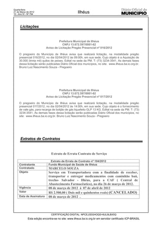 Quarta-feira
21 de Março de 2012
10 - Ano IV - Nº 794
                                                     Ilhéus


      Licitações


                                    Prefeitura Municipal de Ilhéus
                                       CNPJ 13.672.597/0001-62
                           Aviso de Licitação Pregão Presencial nº 016/2012

     O pregoeiro do Município de Ilhéus avisa que realizará licitação, na modalidade pregão
     presencial 016/2012, no dia 02/04/2012 às 09:00h, em sua sede. Cujo objeto é a Aquisição de
     30.000 (trinta mil) quilos de peixes. Edital na sede da PM. T: (73) 3234-3541. As demais fases
     dessa licitação serão publicadas Diário Oficial dos municípios, no site: www.ilheus.ba.io.org.br.
     Bruno Luiz Nascimento Souza - Pregoeiro




                                    Prefeitura Municipal de Ilhéus
                                       CNPJ 13.672.597/0001-62
                           Aviso de Licitação Pregão Presencial nº 017/2012

     O pregoeiro do Município de Ilhéus avisa que realizará licitação, na modalidade pregão
     presencial 017/2012, no dia 02/04/2012 às 14:00h, em sua sede. Cujo objeto é o fornecimento
     de vale gás, para recarga de botijão de gás liquefeito GLP 13 KG. Edital na sede da PM. T: (73)
     3234-3541. As demais fases dessa licitação serão publicadas Diário Oficial dos municípios, no
     site: www.ilheus.ba.io.org.br. Bruno Luiz Nascimento Souza - Pregoeiro




      Extratos de Contratos


                                Extrato de Errata Contrato de Serviço

                              Extrato de Errata de Contrato nº 104/2012
     Contratante             Fundo Municipal de Saúde de Ilhéus
     Contratado              MARCELO SOUZA
     Objeto                  Serviço em Transportadora com a finalidade de receber,
                             transportar e entregar medicamentos com caminhão baú,
                             trecho- Salvador - Ilhéus, para a CAF ( Central de
                             Abastecimento Farmacêutico), no dia 26 de março de 2012.
     Vigência                08 de março de 2012 á 07 de abril de 2012
     Valor                   R$ 2.500,00 ( Dois mil e quinhentos reais) (CANCELADO)
     Data de Assinatura      08 de março de 2012 .




                               CERTIFICAÇÃO DIGITAL: NPCEJ3DGHOQS+6UL9LBX5Q
             Esta edição encontra-se no site: www.ilheus.ba.io.org.br em servidor certificado ICP-BRASIL
 