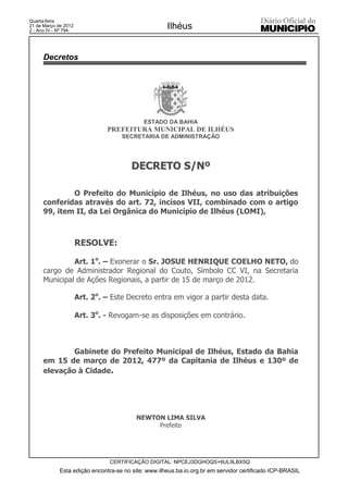 Quarta-feira
21 de Março de 2012
2 - Ano IV - Nº 794
                                                     Ilhéus


      Decretos




                                            ESTADO DA BAHIA
                               PREFEITURA MUNICIPAL DE ILHÉUS
                                    SECRETARIA DE ADMINISTRAÇÃO




                                        DECRETO S/Nº

              O Prefeito do Município de Ilhéus, no uso das atribuições
      conferidas através do art. 72, incisos VII, combinado com o artigo
      99, item II, da Lei Orgânica do Município de Ilhéus (LOMI),



                      RESOLVE:

               Art. 1o. – Exonerar o Sr. JOSUE HENRIQUE COELHO NETO, do
      cargo de Administrador Regional do Couto, Símbolo CC VI, na Secretaria
      Municipal de Ações Regionais, a partir de 15 de março de 2012.

                      Art. 2o. – Este Decreto entra em vigor a partir desta data.

                      Art. 3o. - Revogam-se as disposições em contrário.



              Gabinete do Prefeito Municipal de Ilhéus, Estado da Bahia
      em 15 de março de 2012, 477º da Capitania de Ilhéus e 130º de
      elevação à Cidade.




                                          NEWTON LIMA SILVA
                                               Prefeito




                                CERTIFICAÇÃO DIGITAL: NPCEJ3DGHOQS+6UL9LBX5Q
             Esta edição encontra-se no site: www.ilheus.ba.io.org.br em servidor certificado ICP-BRASIL
 