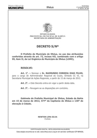 Quarta-feira
                                            Ilhéus                                   21 de Março de 2012
                                                                                       3 - Ano IV - Nº 794




                                   ESTADO DA BAHIA
                      PREFEITURA MUNICIPAL DE ILHÉUS
                           SECRETARIA DE ADMINISTRAÇÃO




                               DECRETO S/Nº

        O Prefeito do Município de Ilhéus, no uso das atribuições
conferidas através do art. 72, incisos VII, combinado com o artigo
99, item II, da Lei Orgânica do Município de Ilhéus (LOMI),



         RESOLVE:

          Art. 1o. – Nomear o Sr. RAIMUNDO CORREIA DIAS FILHO,
para o cargo de Administrador Regional do Couto, Símbolo CC VI, na
Secretaria Municipal de Ações Regionais, a partir de 15 de março de 2012.

         Art. 2o. – Este Decreto entra em vigor a partir desta data.

         Art. 3o. - Revogam-se as disposições em contrário.



        Gabinete do Prefeito Municipal de Ilhéus, Estado da Bahia
em 15 de março de 2012, 477º da Capitania de Ilhéus e 130º de
elevação à Cidade.




                                 NEWTON LIMA SILVA
                                      Prefeito




                      CERTIFICAÇÃO DIGITAL: NPCEJ3DGHOQS+6UL9LBX5Q
    Esta edição encontra-se no site: www.ilheus.ba.io.org.br em servidor certificado ICP-BRASIL
 