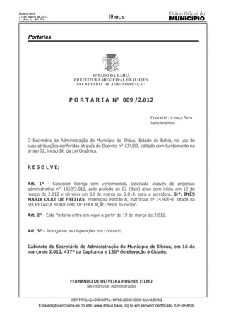 Quarta-feira
21 de Março de 2012
4 - Ano IV - Nº 794
                                                     Ilhéus


      Portarias




                                        ESTADO DA BAHIA
                                 PREFEITURA MUNICIPAL DE ILHÉUS
                                  SECRETARIA DE ADMINISTRAÇÃO



                              P O R T A R I A Nº 009 /2.012


                                                                              Concede Licença Sem
                                                                              Vencimentos.



     O Secretário de Administração do Município de Ilhéus, Estado da Bahia, no uso de
     suas atribuições conferidas através do Decreto nº 134/09, editado com fundamento no
     artigo 72, inciso IX, da Lei Orgânica.


     R E S O L V E:


     Art. 1º - Conceder licença sem vencimentos, solicitada através do processo
     administrativo nº 1850/2.012, pelo período de 02 (dois) anos com início em 19 de
     março de 2.012 e término em 18 de março de 2.014, para a servidora, Srª. INÊS
     MARIA OCKE DE FREITAS, Professora Padrão B, matrícula nº 14.926-0, lotada na
     SECRETARIA MUNICIPAL DE EDUCAÇÃO deste Município.

     Art. 2º - Esta Portaria entra em vigor a partir de 19 de março de 2.012.


     Art. 3º - Revogadas as disposições em contrario.


     Gabinete do Secretário de Administração do Município de Ilhéus, em 16 de
     março de 2.012, 477º da Capitania e 130º de elevação à Cidade.




                               FERNANDO DE OLIVEIRA HUGHES FILHO
                                     Secretário de Administração


                               CERTIFICAÇÃO DIGITAL: NPCEJ3DGHOQS+6UL9LBX5Q
             Esta edição encontra-se no site: www.ilheus.ba.io.org.br em servidor certificado ICP-BRASIL
 