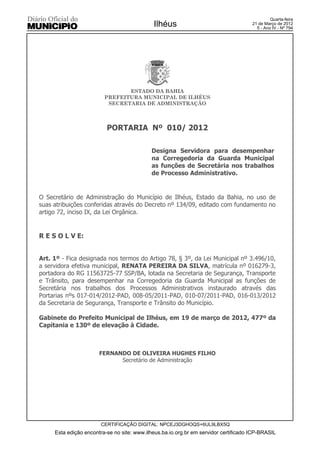 Quarta-feira
                                             Ilhéus                                   21 de Março de 2012
                                                                                        5 - Ano IV - Nº 794




                                ESTADO DA BAHIA
                         PREFEITURA MUNICIPAL DE ILHÉUS
                          SECRETARIA DE ADMINISTRAÇÃO



                          PORTARIA Nº 010/ 2012

                                            Designa Servidora para desempenhar
                                            na Corregedoria da Guarda Municipal
                                            as funções de Secretária nos trabalhos
                                            de Processo Administrativo.


O Secretário de Administração do Município de Ilhéus, Estado da Bahia, no uso de
suas atribuições conferidas através do Decreto nº 134/09, editado com fundamento no
artigo 72, inciso IX, da Lei Orgânica.


R E S O L V E:


Art. 1º - Fica designada nos termos do Artigo 78, § 3º, da Lei Municipal nº 3.496/10,
a servidora efetiva municipal, RENATA PEREIRA DA SILVA, matrícula nº 016279-3,
portadora do RG 11563725-77 SSP/BA, lotada na Secretaria de Segurança, Transporte
e Trânsito, para desempenhar na Corregedoria da Guarda Municipal as funções de
Secretária nos trabalhos dos Processos Administrativos instaurado através das
Portarias nºs 017-014/2012-PAD, 008-05/2011-PAD, 010-07/2011-PAD, 016-013/2012
da Secretaria de Segurança, Transporte e Trânsito do Município.

Gabinete do Prefeito Municipal de Ilhéus, em 19 de março de 2012, 477º da
Capitania e 130º de elevação à Cidade.



                       FERNANDO DE OLIVEIRA HUGHES FILHO
                             Secretário de Administração




                       CERTIFICAÇÃO DIGITAL: NPCEJ3DGHOQS+6UL9LBX5Q
     Esta edição encontra-se no site: www.ilheus.ba.io.org.br em servidor certificado ICP-BRASIL
 