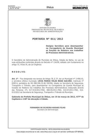 Quarta-feira
21 de Março de 2012
6 - Ano IV - Nº 794
                                                     Ilhéus




                                        ESTADO DA BAHIA
                                 PREFEITURA MUNICIPAL DE ILHÉUS
                                  SECRETARIA DE ADMINISTRAÇÃO



                                  PORTARIA Nº 011/ 2012

                                                    Designa Servidora para desempenhar
                                                    na Corregedoria da Guarda Municipal
                                                    as funções de Relatora nos trabalhos
                                                    de Processos Administrativos.


     O Secretário de Administração do Município de Ilhéus, Estado da Bahia, no uso de
     suas atribuições conferidas através do Decreto nº 134/09, editado com fundamento no
     artigo 72, inciso IX, da Lei Orgânica.


     R E S O L V E:


     Art. 1º - Fica designada nos termos do Artigo 78, § 3º, da Lei Municipal nº 3.496/10,
     a servidora efetiva municipal, LÍCIA MARIA VILAS BOAS GALVÃO, matrícula nº
     8385-6, portadora do RG 086.946.35-86 SSP/BA, lotada na Secretaria de Segurança,
     Transporte e Trânsito, para desempenhar na Corregedoria da Guarda Municipal as
     funções de Relatora nos trabalhos dos Processos Administrativos instaurado através
     das Portarias nºs 017-014/2012-PAD, 008-05/2011-PAD, 010-07/2011-PAD, 016-
     013/2012 da Secretaria de Segurança, Transporte e Trânsito do Município.

     Gabinete do Prefeito Municipal de Ilhéus, em 19 de março de 2012, 477º da
     Capitania e 130º de elevação à Cidade.



                               FERNANDO DE OLIVEIRA HUGHES FILHO
                                     Secretário de Administração




                               CERTIFICAÇÃO DIGITAL: NPCEJ3DGHOQS+6UL9LBX5Q
             Esta edição encontra-se no site: www.ilheus.ba.io.org.br em servidor certificado ICP-BRASIL
 