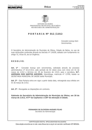 Quarta-feira
                                             Ilhéus                                   21 de Março de 2012
                                                                                        7 - Ano IV - Nº 794




                                ESTADO DA BAHIA
                         PREFEITURA MUNICIPAL DE ILHÉUS
                          SECRETARIA DE ADMINISTRAÇÃO



                      P O R T A R I A Nº 012 /2.012


                                                                      Concede Licença Sem
                                                                      Vencimentos.



O Secretário de Administração do Município de Ilhéus, Estado da Bahia, no uso de
suas atribuições conferidas através do Decreto nº 134/09, editado com fundamento no
artigo 72, inciso IX, da Lei Orgânica.


R E S O L V E:


Art. 1º - Conceder licença sem vencimentos, solicitada através do processo
administrativo nº 611/2.012, pelo período de 02 (dois) anos com início em 01 de
março de 2.012 e término em 28 de fevereiro de 2.014, para a servidora, Srª.
ADEMARA DOS SANTOS AZEVEDO, Odontóloga, matrícula nº 13799, lotada na
SECRETARIA MUNICIPAL DE SAÚDE deste Município.

Art. 2º - Esta Portaria entra em vigor a partir desta data, retroagindo seus efeitos em
01 de março de 2.012.


Art. 3º - Revogadas as disposições em contrario.


Gabinete do Secretário de Administração do Município de Ilhéus, em 20 de
março de 2.012, 477º da Capitania e 130º de elevação à Cidade.




                       FERNANDO DE OLIVEIRA HUGHES FILHO
                             Secretário de Administração




                       CERTIFICAÇÃO DIGITAL: NPCEJ3DGHOQS+6UL9LBX5Q
     Esta edição encontra-se no site: www.ilheus.ba.io.org.br em servidor certificado ICP-BRASIL
 