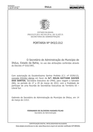 Quarta-feira
21 de Março de 2012
8 - Ano IV - Nº 794
                                                     Ilhéus




                                           ESTADO DA BAHIA
                             PREFEITURA MUNICIPAL DE ILHÉUS
                                  SECRETARIA DE ADMINISTRAÇÃO


                                     PORTARIA Nº 043/2.012




                   O Secretário de Administração do Município de
      Ilhéus, Estado da Bahia, no uso das atribuições conferidas através
      do Decreto nº 010/1997,



      Com autorização do Excelentíssimo Senhor Prefeito (C.I. nº 0339/12),
      concede 03(três) diárias em favor da Srª. NILZA KATYANE XAVIER
      DOS SANTOS, Secretária Executiva do CMAS, para viagem a Salvador
      (BA), no período de 27 a 29 de março de 2012, com a finalidade de
      participar de uma Reunião de Secretárias Executivas do Território 05 –
      Litoral Sul.



      Gabinete do Secretário de Administração do Município de Ilhéus, em 14
      de março de 2.012.




                             FERNANDO DE OLIVEIRA HUGHES FILHO
                                   Secretário de Administração




                               CERTIFICAÇÃO DIGITAL: NPCEJ3DGHOQS+6UL9LBX5Q
             Esta edição encontra-se no site: www.ilheus.ba.io.org.br em servidor certificado ICP-BRASIL
 