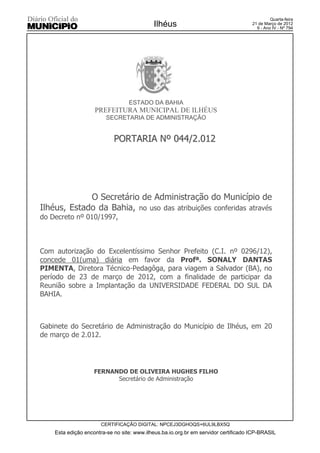 Quarta-feira
                                            Ilhéus                                   21 de Março de 2012
                                                                                       9 - Ano IV - Nº 794




                                  ESTADO DA BAHIA
                    PREFEITURA MUNICIPAL DE ILHÉUS
                         SECRETARIA DE ADMINISTRAÇÃO


                            PORTARIA Nº 044/2.012




             O Secretário de Administração do Município de
Ilhéus, Estado da Bahia, no uso das atribuições conferidas através
do Decreto nº 010/1997,



Com autorização do Excelentíssimo Senhor Prefeito (C.I. nº 0296/12),
concede 01(uma) diária em favor da Profª. SONALY DANTAS
PIMENTA, Diretora Técnico-Pedagôga, para viagem a Salvador (BA), no
período de 23 de março de 2012, com a finalidade de participar da
Reunião sobre a Implantação da UNIVERSIDADE FEDERAL DO SUL DA
BAHIA.



Gabinete do Secretário de Administração do Município de Ilhéus, em 20
de março de 2.012.




                    FERNANDO DE OLIVEIRA HUGHES FILHO
                          Secretário de Administração




                      CERTIFICAÇÃO DIGITAL: NPCEJ3DGHOQS+6UL9LBX5Q
    Esta edição encontra-se no site: www.ilheus.ba.io.org.br em servidor certificado ICP-BRASIL
 